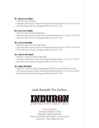 R-l (00/o to 0.lolo Rust) 
o SSPC-SP-2 Hand Tool Clean 
c Spot Prime with Induron's E-Bond l00o/o Solids Penetrating Sealer @ 1.0 mils to 2.0 mils DFT 
o Full Finish Coat of Induron's Induraguard 9200 @ B mils to l0 mils 
R-2 (0.10/o to lolo Rust) 
o SSPC-SP-2 Hand Tool Clean Rusted Areas 
o Spot Primewith lnduron's E-Bond l00o/o Solids Penetrating Sealer @ 
'l.0 milsto 2.0 mils DFT 
c Full Finish Coat of lnduron's Induraguard 9200 @ B mils to l0 mils 
R-I (lolo to l0o/o Rust) 
o SSPC-SP-5 Power Tool Clean Rusted Areas 
c Spot Prime with Induron's E-Bond 1000/o Solids Penetrating Sealer @ 1.0 mils to 2.0 mils DFf 
o Full Finish Coat of lnduron's lnduraguard 9200 @ B mils to l0 mils 
R-4 (lOolo to 500/o Rust) 
o SSPC-SP-l I Power Tool Clean to Bare Metal 
o Full Prime with Induron's E-Bond 1000/o Solids Penetrating Sealer @ 1.0 mils to 2.0 mils DFf 
o Full Finish Coat of lnduron's lnduraguard 9200 @ B mils to l0 mils 
R-5 (Over 500/o Rust) 
o SSPC-SP-l I Power Tool Clean to Bare Metal or SSPC-SP6 Commercial Blast Clean Clean 
o Full Prime with lnduron's E-Bond l00o/o Solids Penetrating Sealer @ 1.0 mils to 2.0 mils DFI 
o Full Finish Coat of Induron's lnduraguard 9200 @ B mils to l0 mils 
Look Beneath The Sut{ace. 
PROTECTIVE COATINGS 
lnduron Coatings Inc. 
r -l I il J555 KlcnarC ArnnSTOn Jr. blvo l 
Birmi ngham, Alabama 3523H303 
Phone: 205-324-9584' 800-324'9584 Fax: 205-320-5220 
induron.com . Email: info@induron.com 
