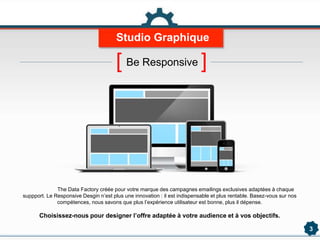 3
The Data Factory créée pour votre marque des campagnes emailings exclusives adaptées à chaque
suppport. Le Responsive Desgin n’est plus une innovation : il est indispensable et plus rentable. Basez-vous sur nos
compétences, nous savons que plus l’expérience utilisateur est bonne, plus il dépense.
Choisissez-nous pour designer l’offre adaptée à votre audience et à vos objectifs.
Studio Graphique
[ Be Responsive ]
 