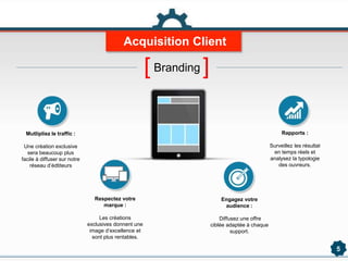 Acquisition Client
5
Mutlipliez le traffic :
Une création exclusive
sera beaucoup plus
facile à diffuser sur notre
réseau d’édtiteurs
Respectez votre
marque :
Les créations
exclusives donnent une
image d’excellence et
sont plus rentables.
Engagez votre
audience :
Diffusez une offre
ciblée adaptée à chaque
support.
Rapports :
Surveillez les résultat
en temps réels et
analysez la typologie
des ouvreurs.
[Branding ]
 