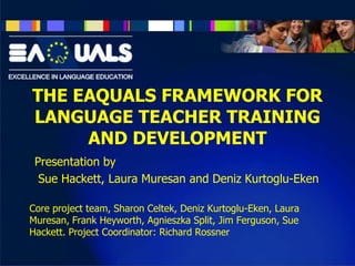 THE EAQUALS FRAMEWORK FOR
LANGUAGE TEACHER TRAINING
AND DEVELOPMENT
Presentation by
Sue Hackett, Laura Muresan and Deniz Kurtoglu-Eken
Core project team, Sharon Celtek, Deniz Kurtoglu-Eken, Laura
Muresan, Frank Heyworth, Agnieszka Split, Jim Ferguson, Sue
Hackett. Project Coordinator: Richard Rossner

 