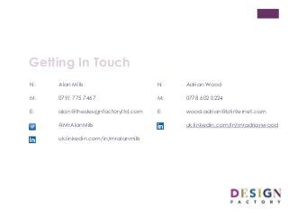 Getting In Touch
N: Alan Mills
M: 0791 775 7467
E: alan@thedesignfactoryltd.com
@MrAlanMills
uk.linkedin.com/in/mralanmills
N: Adrian Wood
M: 0778 602 0224
E: wood.adrian@btinternet.com
uk.linkedin.com/in/mradrianwood
 
