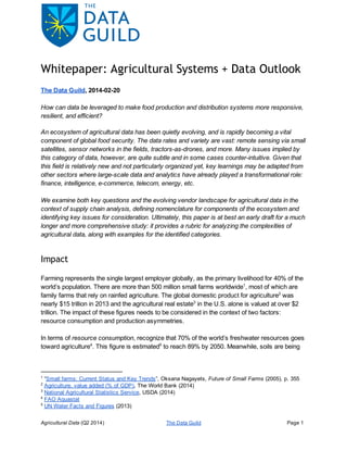 Whitepaper: Agricultural Systems + Data Outlook
The Data Guild, 2014­02­20
How can data be leveraged to make food production and distribution systems more responsive, 
resilient, and efficient?
An ecosystem of agricultural data has been quietly evolving, and is rapidly becoming a vital 
component of global food security. The data rates and variety are vast: remote sensing via small 
satellites, sensor networks in the fields, tractors­as­drones, and more. Many issues implied by 
this category of data, however, are quite subtle and in some cases counter­intuitive. Given that 
this field is relatively new and not particularly organized yet, key learnings may be adapted from 
other sectors where large­scale data and analytics have already played a transformational role: 
finance, intelligence, e­commerce, telecom, energy, etc. 
We examine both key questions and the evolving vendor landscape for agricultural data in the 
context of supply chain analysis, defining nomenclature for components of the ecosystem and 
identifying key issues for consideration. Ultimately, this paper is at best an early draft for a much 
longer and more comprehensive study: it provides a rubric for analyzing the complexities of 
agricultural data, along with examples for the identified categories.
Impact
Farming represents the single largest employer globally, as the primary livelihood for 40% of the 
world’s population. There are more than 500 million small farms worldwide , most of which are 1
family farms that rely on rainfed agriculture. The global domestic product for agriculture  was 2
nearly $15 trillion in 2013 and the agricultural real estate  in the U.S. alone is valued at over $2 3
trillion. The impact of these figures needs to be considered in the context of two factors: 
resource consumption and production asymmetries.
In terms of resource consumption, recognize that 70% of the world’s freshwater resources goes 
toward agriculture . This figure is estimated  to reach 89% by 2050. Meanwhile, soils are being 4 5
1
 “Small farms: Current Status and Key Trends”, Oksana Nagayets, Future of Small Farms (2005), p. 355
2
 Agriculture, value added (% of GDP), The World Bank (2014)
3
 National Agricultural Statistics Service, USDA (2014)
4
 FAO Aquastat
5
 UN Water Facts and Figures (2013)
Agricultural Data (Q2 2014) The Data Guild Page 1
 