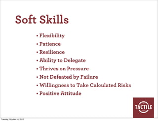 Soft Skills
                            • Flexibility
                            • Patience
                            • Resilience
                            • Ability to Delegate
                            • Thrives on Pressure
                            • Not Defeated by Failure
                            • Willingness to Take Calculated Risks
                            • Positive Attitude



Tuesday, October 16, 2012
 
