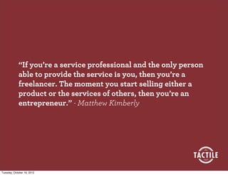 “If you’re a service professional and the only person
            able to provide the service is you, then you’re a
            freelancer. The moment you start selling either a
            product or the services of others, then you’re an
            entrepreneur.” - Matthew Kimberly




Tuesday, October 16, 2012
 