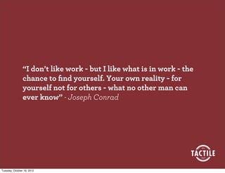 “I don’t like work - but I like what is in work - the
                chance to ﬁnd yourself. Your own reality - for
                yourself not for others - what no other man can
                ever know” - Joseph Conrad




Tuesday, October 16, 2012
 