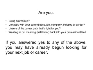 Are you:
• Being downsized?
• Unhappy with your current boss, job, company, industry or career?
• Unsure of the career path that’s right for you?
• Wanting to put meaning (fulfillment) back into your professional life?
If you answered yes to any of the above,
you may have already begun looking for
your next job or career.
 
