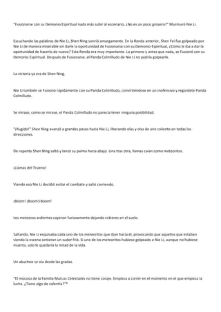 “Fusionarse con su Demonio Espiritual nada más subir al escenario, ¿No es un poco grosero?” Murmuró Nie Li.
Escuchando las palabras de Nie Li, Shen Ning sonrió amargamente. En la Ronda anterior, Shen Fei fue golpeado por
Nie Li de manera miserable sin darle la oportunidad de Fusionarse con su Demonio Espiritual, ¿Como le iba a dar la
oportunidad de hacerlo de nuevo? Esta Ronda era muy importante. Lo primero y antes que nada, se Fusionó con su
Demonio Espiritual. Después de Fusionarse, el Panda Colmilludo de Nie Li no podría golpearle.
La victoria ya era de Shen Ning.
Nie Li también se Fusionó rápidamente con su Panda Colmilludo, convirtiéndose en un inofensivo y regordete Panda
Colmilludo.
Se mirase, como se mirase, el Panda Colmilludo no parecía tener ninguna posibilidad.
“¡Rugido!” Shen Ning avanzó a grandes pasos hacia Nie Li, liberando olas y olas de aire caliente en todas las
direcciones.
De repente Shen Ning saltó y lanzó su palma hacia abajo. Una tras otra, llamas caían como meteoritos.
¡Llamas del Trueno!
Viendo eso Nie Li decidió evitar el combate y salió corriendo.
¡Boom! ¡Boom!¡Boom!
Los meteoros ardientes cayeron furiosamente dejando cráteres en el suelo.
Saltando, Nie Li esquivaba cada uno de los meteoritos que iban hacia él, provocando que aquellos que estaban
viendo la escena sintieran un sudor frió. Si uno de los meteoritos hubiese golpeado a Nie Li, aunque no hubiese
muerto, solo le quedaría la mitad de la vida.
Un abucheo se oía desde las gradas.
“El mocoso de la Familia Marcas Celestiales no tiene coraje. Empieza a correr en el momento en el que empieza la
lucha. ¿Tiene algo de valentía?”*
 