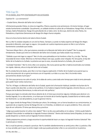 TDG Cap 91
EN 24 ENERO, 2016 POR STEEPWORLDEN SIN CATEGORÍA
Capítulo 91 – ¿La convivencia?
– Ciudad Gloria, Mansión del Señor de la Ciudad –
Infinitamente grandes Patios, la vista era magnífica. Pilares y puentes eran pintorescos. Al mismo tiempo, el lugar
estaba fuertemente custodiado. Casualmente, un soldado tendría el cultivo de un Peleadores: Rango Plata. Al mismo
tiempo, habría Peleadorese: Rango Oro patrullando de un lado a otro. Se dice que, dentro de estos Patios, los
Peleadores y Espiritistas Demoniacos de Rango Oro Negro fueron alojados.
Esta es la Zona Central dentro de toda la Gloria Ciudad.
Nie Li y Nie Yu estaban alojados en uno de los Patios. Siempre y cuando no habia expertos de Rango Oro Negro
atacando la Mansión, este lugar es seguro. Uno puede ver cuánta importancia ponen en Nie Li con la forma
fuertemente custodiado que estaba.
“Hermano Mayor Nie Li, ¿Por qué estamos viviendo en la Mansión del Señor de la Ciudad?” Nie Yu preguntó
tímidamente. Desde que entró en la Mansión del Señor de la Ciudad, que había estado muy nerviosa.
“¡Debido a que este lugar es seguro!” Nie Li le dio unas palmaditas en los hombros a Xiao Yu, y le dijo: “No hay
necesidad de tener miedo. Mientras tu Hermano Mayor este aquí, puedes estar relajada. Por otra parte, la hija del
Señor de la Ciudad es tu Cuñada. La próxima vez que la veas, recuerda llamarla tu Cuñada, ¿De acuerdo? ”
“¿Cuñada? Está bien.” Nie Yu miró a Nie Li en sorpresa. Ella nunca pensó que Nie Li habría encontrado una Cuñada
tan rápido. Además, ella es la hija del Señor de la Ciudad.
Nie Yu estaba llena de dudas, pero Nie Li no hizo ninguna explicación. El Señor de la Ciudad nunca pensó que su
acción de protección de un genio terminaria con el trayendo a un lobo a su casa. Nie Li ha tenido malos
pensamientos desde el principio.*
*[E: Pero que perverso nos salio el canijo. Se la daba de santo y casto todo este tiempo pero todo lo tenia planeado
para poder hacer visitas nocturnas.]
‘Tsk Tsk. Al llegar a la Mansión del Señor de la Ciudad, aparte de la formación habitual, también me burlare de Ye
Ziyun cuando este aburrido. La vida es tan perfecta. Si no hubiera ningúna Familia Sagrada u Gremio Oscuro, y sin los
ataques de las Bestias Demoníacas, la vida sería aún más perfecto.’
Porque para lograr la cómodo vida futura delante de él, él tiene que encontrar algunos métodos para destruir a la
Familia Sagrada. En su vida anterior, si no fuera por la traición de la Familia Sagrada, Ciudad Gloria no habría caído
tan fácilmente. La raíz del problema, es por lo general interno.
Nie Li sigue siendo de Rango Plata 2-Estrellas por ahora. Sin embargo, con su fuerza basada en sus conocimientos, la
supresión de un experto normal de Rango Oro de 1 o 2 Estrellas, no debería ser un gran problema. Pero, esto está
lejos de ser suficiente. Él tiene que darse prisa y practicar.
“¿Algo que pueda levantar el cultivo más rápido?” Nie Li se dio unas palmaditas en la cabeza, “¿Cómo pude haberlo
olvidado? Para olvidar la realidad de la Sagrada Frontera Celestial.” Dentro del Instituto Santa Orquídea, lo único que
puede despertar su interés sería el Sagrada Frontera Celestial.
‘¡Debo prepararme primero y luego encontrar la oportunidad de hacer un viaje a la Sagrada Frontera Celestial!’ Nie
Li pensó para sí mismo.
Nie Li cruzó las piernas y empezó a practicar. Nie Yu también obedientemente se sentó junto a Nie Li y práctico. Ella
es muy sensible, por lo que no emite ningún ruido que pueda perturbar a Nie Li y se concentró en la práctica.
Un día, dos días ……
 