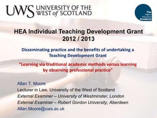 HEA Individual Teaching Development Grant
2012 / 2013
Disseminating practice and the benefits of undertaking a
Teaching Development Grant
“Learning via traditional academic methods versus learning
by observing professional practice”
Allan T. Moore
Lecturer in Law, University of the West of Scotland
External Examiner – University of Westminster, London
External Examiner – Robert Gordon University, Aberdeen
Allan.Moore@uws.ac.uk
 