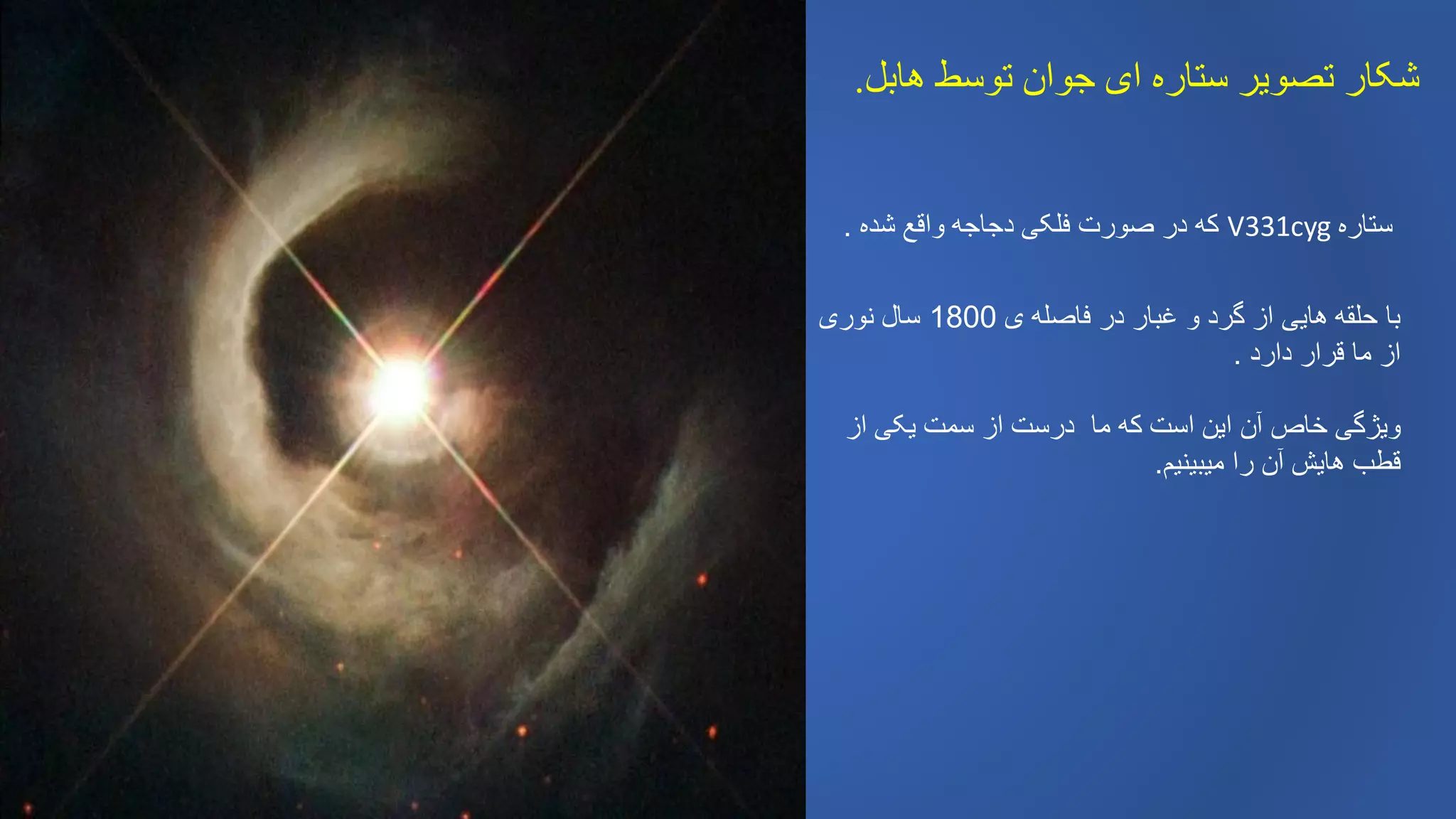 ‫هابل‬ ‫توسط‬ ‫جوان‬ ‫ای‬ ‫ستاره‬ ‫تصویر‬ ‫شکار‬.
‫شده‬ ‫واقع‬ ‫دجاجه‬ ‫فلکی‬ ‫صورت‬ ‫در‬ ‫که‬. V331cyg ‫ستاره‬
‫ی‬ ‫فاصله‬ ‫در‬ ‫غبار‬ ‫و‬ ‫گرد‬ ‫از‬ ‫هایی‬ ‫حلقه‬ ‫با‬1800‫نوری‬ ‫سال‬
‫دارد‬ ‫قرار‬ ‫ما‬ ‫از‬.
‫درس‬ ‫ما‬ ‫که‬ ‫است‬ ‫این‬ ‫آن‬ ‫خاص‬ ‫ویژگی‬‫ت‬‫از‬ ‫یکی‬ ‫سمت‬ ‫از‬
‫میبینیم‬ ‫را‬ ‫آن‬ ‫هایش‬ ‫قطب‬.
 