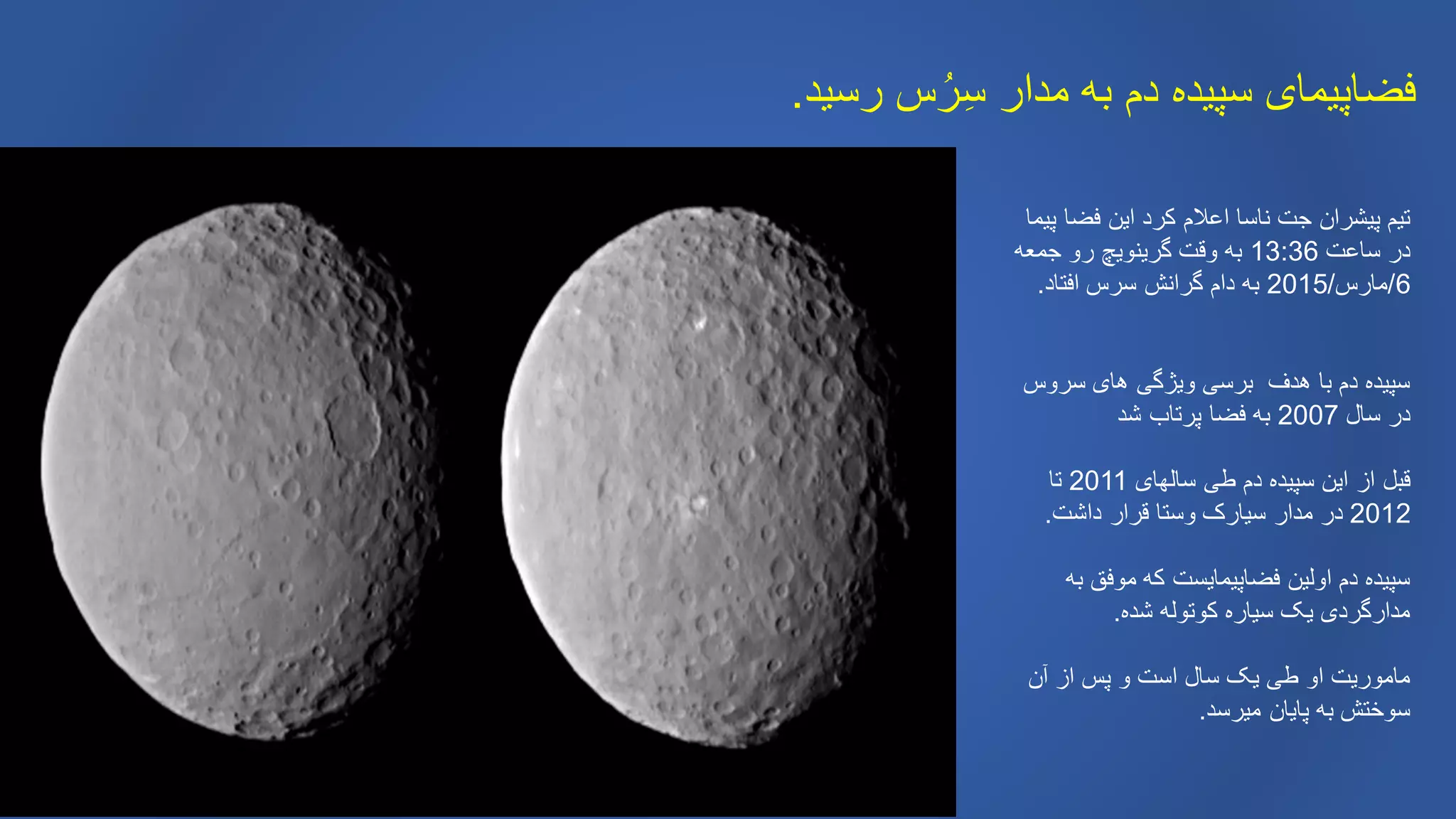 ‫رسید‬ ‫س‬ُ‫ر‬ِ‫س‬ ‫مدار‬ ‫به‬ ‫دم‬ ‫سپیده‬ ‫فضاپیمای‬.
‫پیما‬ ‫فضا‬ ‫این‬ ‫کرد‬ ‫اعالم‬ ‫ناسا‬ ‫جت‬ ‫پیشران‬ ‫تیم‬
‫ساعت‬ ‫در‬13:36‫جمعه‬ ‫رو‬ ‫گرینویچ‬ ‫وقت‬ ‫به‬
6/‫مارس‬/2015‫افتاد‬ ‫سرس‬ ‫گرانش‬ ‫دام‬ ‫به‬.
‫سروس‬ ‫های‬ ‫ویژگی‬ ‫برسی‬ ‫هدف‬ ‫با‬ ‫دم‬ ‫سپیده‬
‫سال‬ ‫در‬2007‫شد‬ ‫پرتاب‬ ‫فضا‬ ‫به‬
‫سالهای‬ ‫طی‬ ‫دم‬ ‫سپیده‬ ‫این‬ ‫از‬ ‫قبل‬2011‫تا‬
2012‫داشت‬ ‫قرار‬ ‫وستا‬ ‫سیارک‬ ‫مدار‬ ‫در‬.
‫به‬ ‫موفق‬ ‫که‬ ‫فضاپیمایست‬ ‫اولین‬ ‫دم‬ ‫سپیده‬
‫شده‬ ‫کوتوله‬ ‫سیاره‬ ‫یک‬ ‫مدارگردی‬.
‫آن‬ ‫از‬ ‫پس‬ ‫و‬ ‫است‬ ‫سال‬ ‫یک‬ ‫طی‬ ‫او‬ ‫ماموریت‬
‫میرسد‬ ‫پایان‬ ‫به‬ ‫سوختش‬.
 