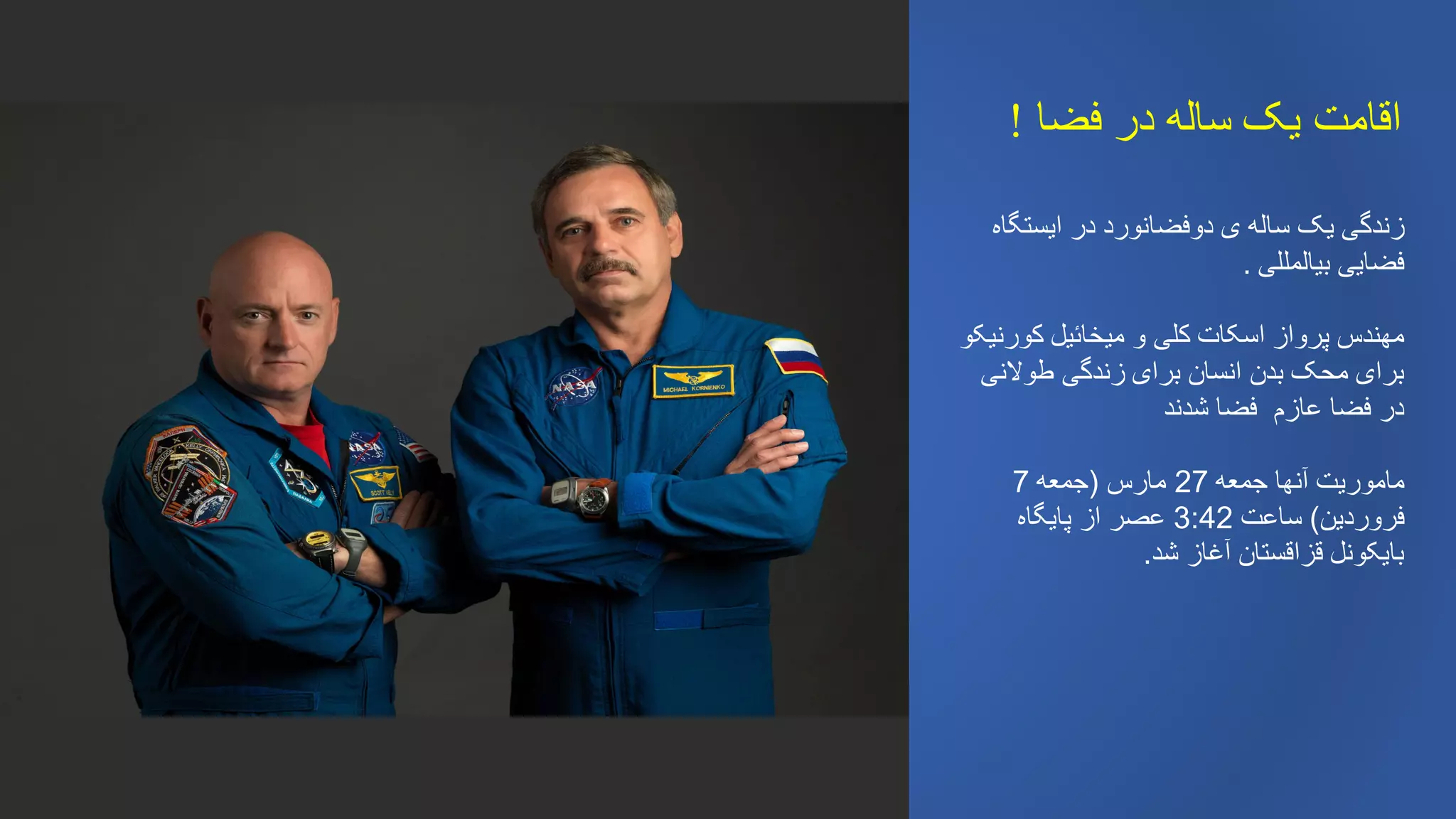 ‫فضا‬ ‫در‬ ‫ساله‬ ‫یک‬ ‫اقامت‬!
‫ایستگاه‬ ‫در‬ ‫دوفضانورد‬ ‫ی‬ ‫ساله‬ ‫یک‬ ‫زندگی‬
‫بیالمللی‬ ‫فضایی‬.
‫کورنیکو‬ ‫میخائیل‬ ‫و‬ ‫کلی‬ ‫اسکات‬ ‫پرواز‬ ‫مهندس‬
‫طوالنی‬ ‫زندگی‬ ‫برای‬ ‫انسان‬ ‫بدن‬ ‫محک‬ ‫برای‬
‫شدند‬ ‫فضا‬ ‫عازم‬ ‫فضا‬ ‫در‬
‫جمعه‬ ‫آنها‬ ‫ماموریت‬27‫مارس‬(‫جمعه‬7
‫فروردین‬)‫ساعت‬3:42‫پایگاه‬ ‫از‬ ‫عصر‬
‫شد‬ ‫آغاز‬ ‫قزاقستان‬ ‫بایکونل‬.
 