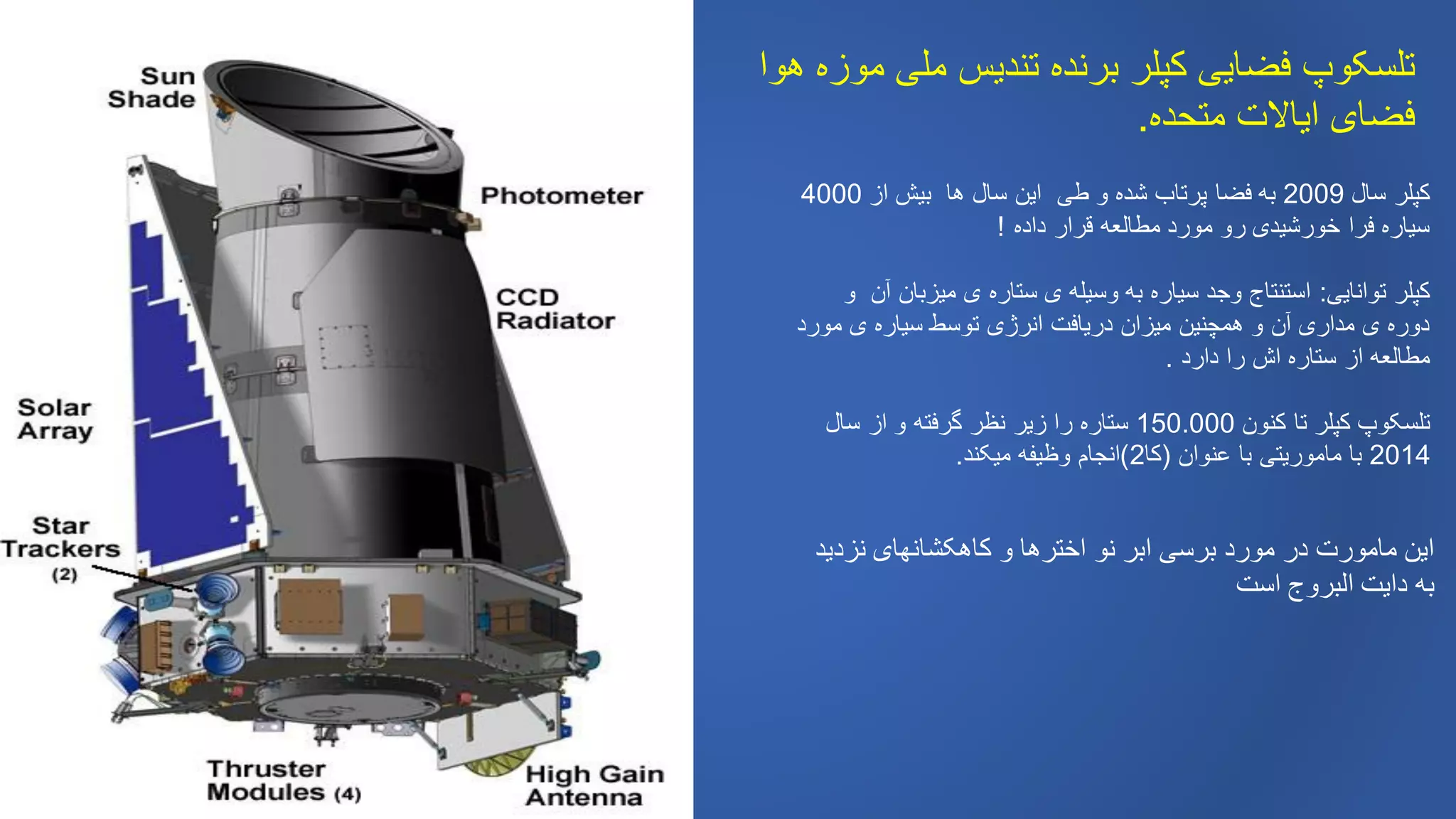 ‫هوا‬ ‫موزه‬ ‫ملی‬ ‫تندیس‬ ‫برنده‬ ‫کپلر‬ ‫فضایی‬ ‫تلسکوپ‬
‫متحده‬ ‫ایاالت‬ ‫فضای‬.
‫سال‬ ‫کپلر‬2009‫از‬ ‫بیش‬ ‫ها‬ ‫سال‬ ‫این‬ ‫طی‬ ‫و‬ ‫شده‬ ‫پرتاب‬ ‫فضا‬ ‫به‬4000
‫داده‬ ‫قرار‬ ‫مطالعه‬ ‫مورد‬ ‫رو‬ ‫خورشیدی‬ ‫فرا‬ ‫سیاره‬!
‫توانایی‬ ‫کپلر‬:‫و‬ ‫آن‬ ‫میزبان‬ ‫ی‬ ‫ستاره‬ ‫ی‬ ‫وسیله‬ ‫به‬ ‫سیاره‬ ‫وجد‬ ‫استنتاج‬
‫مورد‬ ‫ی‬ ‫سیاره‬ ‫توسط‬ ‫انرژی‬ ‫دریافت‬ ‫میزان‬ ‫همچنین‬ ‫و‬ ‫آن‬ ‫مداری‬ ‫ی‬ ‫دوره‬
‫دارد‬ ‫را‬ ‫اش‬ ‫ستاره‬ ‫از‬ ‫مطالعه‬.
‫کنون‬ ‫تا‬ ‫کپلر‬ ‫تلسکوپ‬150.000‫سال‬ ‫از‬ ‫و‬ ‫گرفته‬ ‫نظر‬ ‫زیر‬ ‫را‬ ‫ستاره‬
2014‫عنوان‬ ‫با‬ ‫ماموریتی‬ ‫با‬(‫کا‬2)‫میکند‬ ‫وظیفه‬ ‫انجام‬.
‫نزدید‬ ‫کاهکشانهای‬ ‫و‬ ‫اخترها‬ ‫نو‬ ‫ابر‬ ‫برسی‬ ‫مورد‬ ‫در‬ ‫مامورت‬ ‫این‬
‫است‬ ‫البروج‬ ‫دایت‬ ‫به‬
 