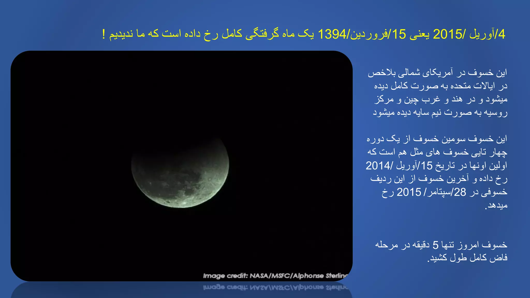 4/‫آوریل‬/2015‫یعنی‬15/‫فروردین‬/1394‫ندیدیم‬ ‫ما‬ ‫که‬ ‫است‬ ‫داده‬ ‫رخ‬ ‫کامل‬ ‫گرفتگی‬ ‫ماه‬ ‫یک‬!
‫بالخص‬ ‫شمالی‬ ‫آمریکای‬ ‫در‬ ‫خسوف‬ ‫این‬
‫دیده‬ ‫کامل‬ ‫صورت‬ ‫به‬ ‫متحده‬ ‫ایاالت‬ ‫در‬
‫مرکز‬ ‫و‬ ‫چین‬ ‫غرب‬ ‫و‬ ‫هند‬ ‫در‬ ‫و‬ ‫میشود‬
‫میشود‬ ‫دیده‬ ‫سایه‬ ‫نیم‬ ‫صورت‬ ‫به‬ ‫روسیه‬
‫دوره‬ ‫یک‬ ‫از‬ ‫خسوف‬ ‫سومین‬ ‫خسوف‬ ‫این‬
‫که‬ ‫است‬ ‫هم‬ ‫مثل‬ ‫های‬ ‫خسوف‬ ‫تایی‬ ‫چهار‬
‫تاریخ‬ ‫در‬ ‫اونها‬ ‫اولین‬15/‫آوریل‬/2014
‫ردیف‬ ‫این‬ ‫از‬ ‫خسوف‬ ‫آخرین‬ ‫و‬ ‫داده‬ ‫رخ‬
‫در‬ ‫خسوفی‬28/‫سپتامر‬/2015‫رخ‬
‫میدهد‬.
‫تنها‬ ‫امروز‬ ‫خسوف‬5‫مرحله‬ ‫در‬ ‫دقیقه‬
‫کشید‬ ‫طول‬ ‫کامل‬ ‫فاض‬.
 