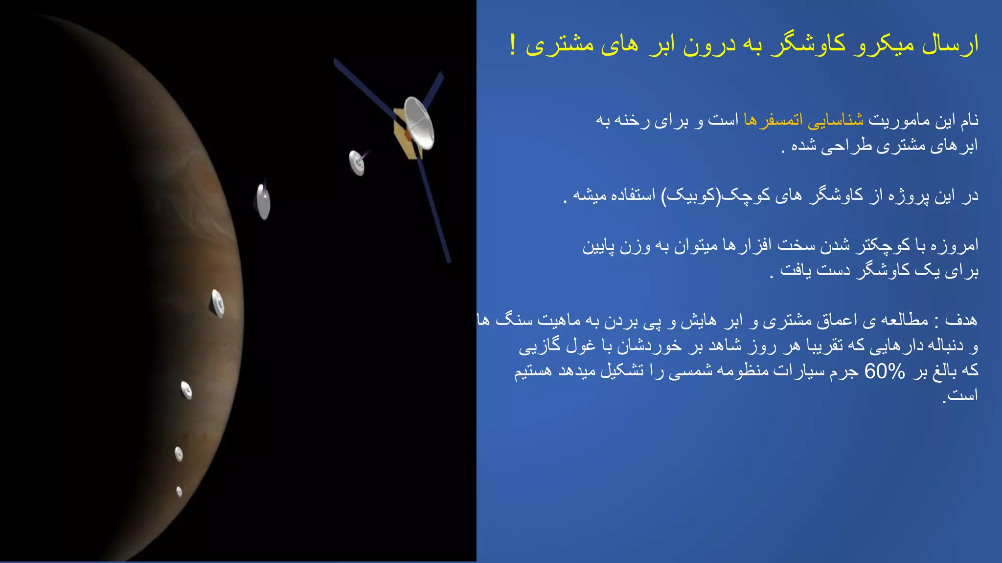 ‫مشتری‬ ‫های‬ ‫ابر‬ ‫درون‬ ‫به‬ ‫کاوشگر‬ ‫میکرو‬ ‫ارسال‬!
‫ماموریت‬ ‫این‬ ‫نام‬‫اتمسفرها‬ ‫شناسایی‬‫به‬ ‫رخنه‬ ‫برای‬ ‫و‬ ‫است‬
‫شده‬ ‫طراحی‬ ‫مشتری‬ ‫ابرهای‬.
‫کوچک‬ ‫های‬ ‫کاوشگر‬ ‫از‬ ‫پروژه‬ ‫این‬ ‫در‬(‫کوبیک‬)‫میشه‬ ‫استفاده‬.
‫پایین‬ ‫وزن‬ ‫به‬ ‫میتوان‬ ‫افزارها‬ ‫سخت‬ ‫شدن‬ ‫کوچکتر‬ ‫با‬ ‫امروزه‬
‫یافت‬ ‫دست‬ ‫کاوشگر‬ ‫یک‬ ‫برای‬.
‫هدف‬:‫ها‬ ‫سنگ‬ ‫ماهیت‬ ‫به‬ ‫بردن‬ ‫پی‬ ‫و‬ ‫هایش‬ ‫ابر‬ ‫و‬ ‫مشتری‬ ‫اعماق‬ ‫ی‬ ‫مطالعه‬
‫گازیی‬ ‫غول‬ ‫با‬ ‫خوردشان‬ ‫بر‬ ‫شاهد‬ ‫روز‬ ‫هر‬ ‫تقریبا‬ ‫که‬ ‫دارهایی‬ ‫دنباله‬ ‫و‬
‫بر‬ ‫بالغ‬ ‫که‬%60‫هستیم‬ ‫میدهد‬ ‫تشکیل‬ ‫را‬ ‫شمسی‬ ‫منظومه‬ ‫سیارات‬ ‫جرم‬
‫است‬.
 