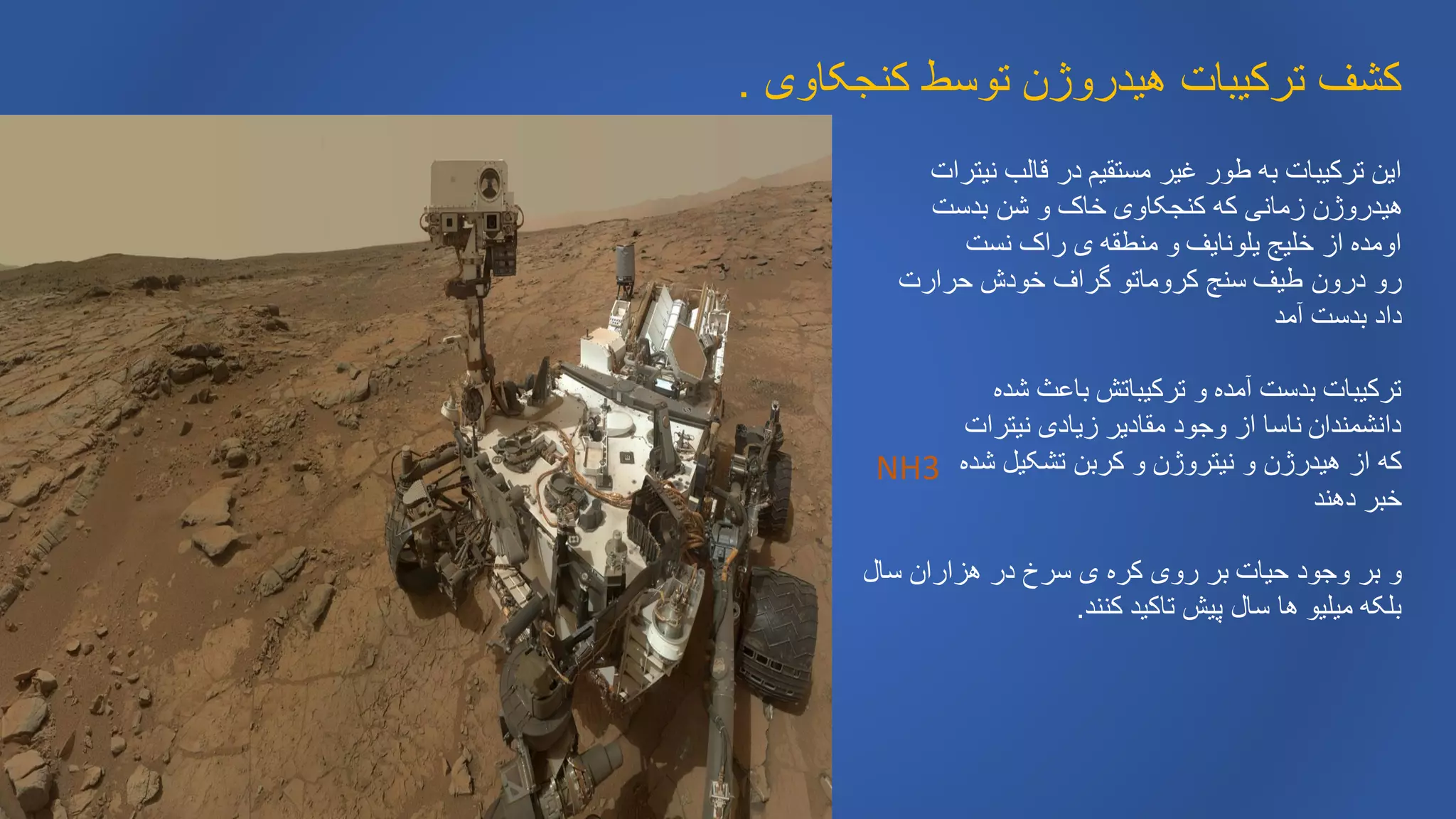 ‫کنجکاوی‬ ‫توسط‬ ‫هیدروژن‬ ‫ترکیبات‬ ‫کشف‬.
‫قالب‬ ‫در‬ ‫مستقیم‬ ‫غیر‬ ‫طور‬ ‫به‬ ‫ترکیبات‬ ‫این‬‫نیترات‬
‫بدست‬ ‫شن‬ ‫و‬ ‫خاک‬ ‫کنجکاوی‬ ‫که‬ ‫زمانی‬ ‫هیدروژن‬
‫نست‬ ‫راک‬ ‫ی‬ ‫منطقه‬ ‫و‬ ‫یلونایف‬ ‫خلیج‬ ‫از‬ ‫اومده‬
‫حرارت‬ ‫خودش‬ ‫گراف‬ ‫کروماتو‬ ‫سنج‬ ‫طیف‬ ‫درون‬ ‫رو‬
‫آمد‬ ‫بدست‬ ‫داد‬
‫شده‬ ‫باعث‬ ‫ترکیباتش‬ ‫و‬ ‫آمده‬ ‫بدست‬ ‫ترکیبات‬
‫نیترات‬ ‫زیادی‬ ‫مقادیر‬ ‫وجود‬ ‫از‬ ‫ناسا‬ ‫دانشمندان‬
‫شده‬ ‫تشکیل‬ ‫کربن‬ ‫و‬ ‫نیتروژن‬ ‫و‬ ‫هیدرژن‬ ‫از‬ ‫که‬
‫دهند‬ ‫خبر‬
‫سال‬ ‫هزاران‬ ‫در‬ ‫سرخ‬ ‫ی‬ ‫کره‬ ‫روی‬ ‫بر‬ ‫حیات‬ ‫وجود‬ ‫بر‬ ‫و‬
‫کنند‬ ‫تاکید‬ ‫پیش‬ ‫سال‬ ‫ها‬ ‫میلیو‬ ‫بلکه‬.
NH3
 