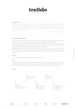 Mensagem CEO
“Estamos orgulhosos de todas as batalhas vencidas e de todas as nossas conquistas. Acreditamos que é este AMOR pelo
DESIGN e pelo serviço incomparável proporcionados aos nossos clientes, que vamos construindo a nossa história. O que
está a acontecer é real: Os espaços e ambientes que criamos tornam-se ótimas experiências que marcam para sempre a
vida de milhares de pessoas. O respeito, o amor e a confiança que depositam em nós, dá-nos vontade de estar em
constante celebração com a vida.”
                                                                                                         Gonçalo Tralhão | CEO Tralhão Design Group




Sobre o Tralhão Design Group
Hoje, o Tralhão Design Group com 36 anos de existência, é um dos mais dinâmicos e reconhecidos grupos empresariais
do País. Um testemunho sério de dedicação, empenho e amor pelo negócio por parte da família Tralhão.
Partindo de uma estrutura familiar, em 1974 é fundada a empresa Móveis Tralhão, um local de venda de mobiliário de
grande destaque pelo serviço de qualidade e dedicação ao cliente. Este carinho e acompanhamento do cliente permite
ao grupo fazer parte de centenas de projectos de vida das famílias portuguesas.
As duas gerações agora envolvidas, asseguram a continuidade da empresa abrindo fronteiras internacionais e chegando
mais próximo de todos os portugueses. Sempre associados á venda de mobiliário de incomparavél qualidade e design,
estão constantemente rodeados de projectos que emocionam, motivam e aos quais mal se consegue conter o
entusiasmo.

Missão
Criar e Gerir Negócios de Grande Potencial Económico, Criativo e Humano.

Visão
Ser referência do design a nível nacional e internacional em todas as áreas que actuamos, procurando oferecer sempre
um serviço dedicado ao cliente, capaz de responder aos mais ousados e diversificados desafios do mercado. Tendo
sempre em mente a inovação, tecnologia, originalidade e as tendências que marcam cada projecto que fazemos.


História




                                             1999                                                      2004
                                             É inaugurado um novo showroom                             É criado o Ipotz Studio
                                             situado na zona privilegiada                              com uma nova dinâmica
                                             da vila de Soure.                                         de negócio.




        1974                                                           2003                                                      2011
        É fundada a empresa                                            O negócio expande-se com a                                Dá-se o grande impulso no Grupo.
        Móveis Tralhão, um local de venda                              abertura de mais uma loja em                              Novas estratégias de negócio,
        de mobiliário de grande prestígio.                             Alcântara, na área de Lisboa.                             com principal incidência
                                                                                                                                 no mercado internacional.
 
