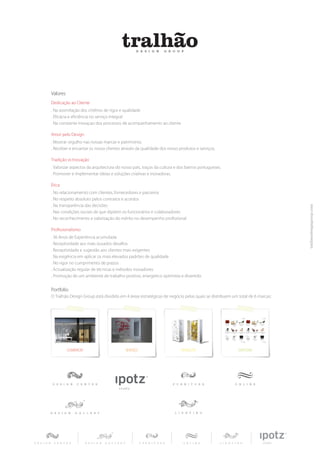 Valores
Dedicação ao Cliente
. Na assimilação dos critérios de rigor e qualidade
. Eficácia e eficiência no serviço integral
. Na constante inovaçao dos processos de acompanhamento ao cliente

Amor pelo Design
. Mostrar orgulho nas nossas marcas e património.
. Receber e encantar os nosso clientes através da qualidade dos nosso produtos e serviços.

Tradição vs Inovação
. Valorizar aspectos da arquitectura do nosso país, traços da cultura e dos bairros portugueses.
. Promover e implementar ideias e soluções criativas e inovadoras.

Ética
. No relacionamento com clientes, fornecedores e parceiros
. No respeito absoluto pelos contratos e acordos
. Na transparência das decisões
. Nas condições sociais de que dipõem os funcionários e colaboradores
. No reconhecimento e valorização do mérito no desempenho profissional

Profissionalismo
. 36 Anos de Experiência acumulada
. Receptividade aos mais ousados desafios
. Receptividade e sugestão aos clientes mais exigentes
. Na exigência em aplicar os mais elevados padrões de qualidade
. No rigor no cumprimento de prazos
. Actualização regular de técnicas e métodos inovadores
. Promoção de um ambiente de trabalho positivo, energetico optimista e divertido.


Portfolio
O Tralhão Design Group está dividido em 4 áreas estratégicas de negócio pelas quais se distribuem um total de 6 marcas:
 