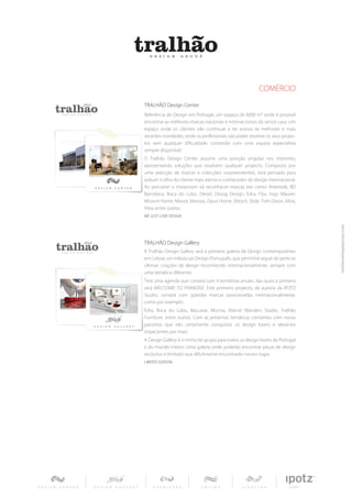 COMÉRCIO
TRALHÃO Design Center
Referência do Design em Portugal, um espaço de 6000 m2 onde é possível
encontrar as melhores marcas nacionais e internacionais do sector casa. Um
espaço onde os clientes vão continuar a ter acesso às melhores e mais
recentes novidades, onde os profissionais vão poder resolver os seus projec-
tos sem qualquer dificuldade, contando com uma equipa especialista
sempre disponível.
O Tralhão Design Center assume uma posição singular nos interiores,
apresentando soluções que resolvem qualquer projecto. Composto por
uma selecção de marcas e colecções surpreendentes, está pensado para
seduzir o olho do cliente mais atento e conhecedor do design internacional.
Ao percorrer o showroom irá reconhecer marcas tais como: Artemide, BD
Barcelona, Boca do Lobo, Diesel, Droog Design, Edra, Flos, Ingo Maurer,
Missoni Home, Moooi, Moroso, Opus Home, Skitsch, Slide, Tom Dixon, Vibia,
Vitra, entre outros.
WE JUST LOVE DESIGN




TRALHÃO Design Gallery
A Tralhão Design Gallery será a primeira galeria de Design contemporâneo
em Lisboa, um tributo ao Design Português, que permitirá seguir de perto as
últimas criações de design reconhecido internacionalmente, sempre com
uma temática diferente.
Terá uma agenda que contará com 4 temáticas anuais, das quais a primeira
será WELCOME TO PARADISE. Este primeiro projecto, da autoria da IPOTZ
Studio, contará com grandes marcas posicionadas internacionalmente,
como por exemplo:
Edra, Boca do Lobo, Baccarat, Munna, Marcel Wanders Studio, Tralhão
Furniture, entre outros. Com as próximas temáticas contamos com novas
parcerias que irão certamente conquistar os design lovers e deixá-los
impacientes por mais.
A Design Gallery é o mimo do grupo para todos os design lovers de Portugal
e do mundo inteiro. Uma galeria onde poderão encontrar peças de design
exclusivo e limitado que dificilmente encontrarão noutro lugar.
LIMITED EDITION
 