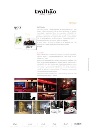 SERVIÇO
IPOTZ Studio
É o coração criativo, a porta de entrada do grupo na inovação. É onde
surgem todos os projectos a nível de design de interiores, de produto,
comunicação e arquitectura. Conta com uma equipa multidisciplinar de
designers e arquitectos que todos os dias lutam por surpreender e superar as
expectativas dos clientes. Uma equipa sedenta de ideias, que marca tendên-
cias no desenvolvimento dos seus projectos transformando plástica e
formalmente conceitos em soluções, sonhos em realidade.
A equipa marca o seu cunho na interligação das diferentes áreas e no
contacto com o melhor que se faz a nível do design mundial.
WE DESIGN




Curiosidades
Neste momento está a ser trabalhado o projecto “Duecitânea Design Hotel”,
um hotel temático a inaugurar brevemente, sob o lema “Vene, Vidi, Vivi”
(Chegar, Ver e Viver).
A Ipotz Studio desenvolveu um conceito e uma proposta de reinvenção de
Roma, na sua essência, na sua vivência, nos seus aspectos mais brilhantes e
marcantes. É assim uma proposta que vive da fusão do espírito cultural
romano, com um tratamento conceptual e formal de design contemporâ-
neo ajustado e focado naquilo que são hoje um conjunto de factores
capazes de oferecer a máxima qualidade aos hóspedes e contribuir para
uma experiência única e inesquecível.
Destacamos também projectos como o restaurante Zé Carioca, NH Golfe
Indoor, a Brasileira e Mimos & Terapias.
 