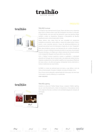 PRODUTO
TRALHÃO Furniture
É o Projecto mais internacional do Grupo. Depois de tantos anos a desenhar
peças que os clientes amam e que não conseguem encontrar no mercado,
o Grupo decidiu criar uma marca de acessórios «casa» que permita chegar
também a todos os Arquitectos, Designers e Decoradores do Mundo,
espalhando assim a alma lusitana pelo mundo.
Nestes últimos anos, talvez fruto de uma sociedade em progressiva
turbulência económica, social, politica e mesmo de valores temos vindo a
assistir a uma crescente procura e busca de elementos/referências do
passado que possam servir de mote para a criação de um novo ”imaginário”.
Além desta tendência soma-se uma demanda de um conforto elevado ao
extremo, no qual o indivíduo necessita encontrar na sua casa uma sensação
de gruta, de abrigo, um refúgio que o afaste e abstraia da constante pressão
e do consequente desgaste social que sofre no seu dia-a-dia.
Com a Tralhão Furniture queremos mostrar a qualidade e criatividade
presente em Portugal, não só mostrar todo o seu potencial, revelar técnicas,
materiais e acabamentos mas também espelhar nas nossas peças influências
da nossa cultura e da alma portuguesa, reinterpretar formas, elementos e
motivos tradicionais da nossa história.


ALFAMA é o nome da statement piece da marca, a que define o tom da
marca, de provocação, inovação e tradição uma peça de edição única.
Para o futuro temos planeada a apresentação de novas peças da marca que
continuarão a marcar a diferença e a surpreender.
HOME FURNISHINGS




TRALHÃO Lighting
Inserido na cultura do Tralhão Design Group, o projecto Tralhão Lighting,
visa ser uma ferramenta útil, a todos os Arquitectos e Decoradores, tendo
como objectivo final dar a conhecer uma variedade alargada de soluções de
iluminação.
LIGHTING
 