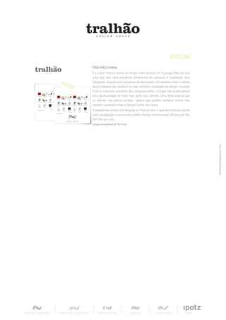 DOTCOM
TRALHÃO Online
É a maior montra online do design internacional em Portugal. Mais do que
uma loja será uma excelente ferramenta de pesquisa e inspiração para
Designers, Arquitectos e amantes de decoração. Um website onde o cliente
terá a hipótese de conhecer as mais recentes novidades do design mundial.
Com o crescente aumento das compras online, o Grupo não podia perder
esta oportunidade de estar mais perto dos clientes. Uma ideia original que
os clientes vão adorar porque sabem que podem comprar online mas
também poderão visitar o Design Center em Soure.
A plataforma online será lançada no final do ano, o que permitirá ao cliente
uma visualização e compra do melhor design internacional 24horas por dia,
365 dias por ano.
Design Everywhere All The Time
 