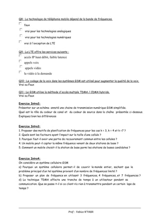 ____________________________________________________________________________________
Prof : Fabius N’YABA
Q8 : La technologie de téléphonie mobile dépend de la bande de fréquences.
faux
vrai pour les technologies analogiques
vrai pour les technologies numériques
vrai à l'exception de LTE
Q9 : La LTE offre les services suivants :
accès IP haut débit, faible latence
appels voix
appels vidéo
la vidéo à la demande
Q10 : Le codage de la voix dans les systèmes GSM est utilisé pour augmenter la qualité de la voix.
Vrai ou Faux
Q11 : Le GSM utilise la méthode d'accès multiple TDMA / CDMA hybride.
Vrai ou Faux
Exercice Intro2:
Présenter sur un schéma annoté une chaine de transmission numérique GSM simplifiée.
Quel est le rôle du codeur de canal et du codeur de source dans la chaîne présentée ci-dessous.
Expliquez bien les différences
Exercice Intro3:
1. Proposer des motifs de planification de fréquences pour les cas k = 3, k = 4 et k =7 ?
2. Quels sont les facteurs ayant l’impact sur la taille d’une cellule ?
3. Pourquoi faut-il avoir une partie de recouvrement commun entre les cellules ?
4. Un mobile peut-il capter la même fréquence venant de deux stations de base ?
5. Comment un mobile choisit-il la station de base parmi les stations de bases candidates ?
Exercice Intro4:
On considère un système cellulaire GSM
a) Pourquoi un système cellulaire permet-il de couvrir le monde entier, sachant que le
problème principal d’un tel système provient d’un nombre de fréquences limité ?
b) Proposer un plan de fréquence en utilisant 3 fréquences, 4 fréquences, et 7 fréquences ?
d) La technique TDMA affecte une tranche de temps à un utilisateur pendant sa
communication. Que se passe-t-il si ce client n’a rien à transmettre pendant un certain laps de
temps ?
 