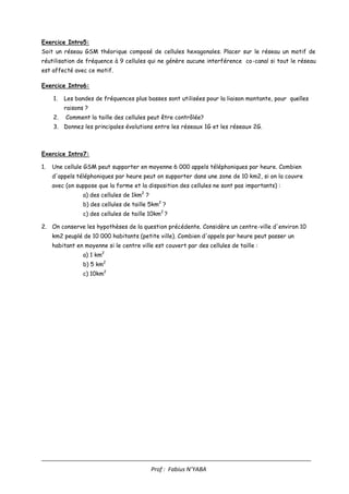 ____________________________________________________________________________________
Prof : Fabius N’YABA
Exercice Intro5:
Soit un réseau GSM théorique composé de cellules hexagonales. Placer sur le réseau un motif de
réutilisation de fréquence à 9 cellules qui ne génère aucune interférence co-canal si tout le réseau
est affecté avec ce motif.
Exercice Intro6:
1. Les bandes de fréquences plus basses sont utilisées pour la liaison montante, pour quelles
raisons ?
2. Comment la taille des cellules peut être contrôlée?
3. Donnez les principales évolutions entre les réseaux 1G et les réseaux 2G.
Exercice Intro7:
1. Une cellule GSM peut supporter en moyenne 6 000 appels téléphoniques par heure. Combien
d'appels téléphoniques par heure peut on supporter dans une zone de 10 km2, si on la couvre
avec (on suppose que la forme et la disposition des cellules ne sont pas importants) :
a) des cellules de 1km2
?
b) des cellules de taille 5km2
?
c) des cellules de taille 10km2
?
2. On conserve les hypothèses de la question précédente. Considère un centre-ville d'environ 10
km2 peuplé de 10 000 habitants (petite ville). Combien d'appels par heure peut passer un
habitant en moyenne si le centre ville est couvert par des cellules de taille :
a) 1 km2
b) 5 km2
c) 10km2
 