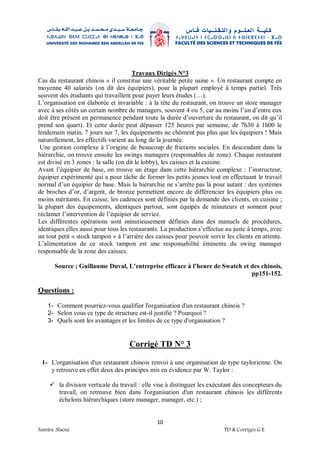 10
Samira .Slaoui TD & Corrigés G E
Travaux Dirigés N°3
Cas du restaurant chinois « il constitue une véritable petite usine ». Un restaurant compte en
moyenne 40 salariés (on dit des équipiers), pour la plupart employé à temps partiel. Très
souvent des étudiants qui travaillent pour payer leurs études (…).
L’organisation est élaborée et invariable : à la tête du restaurant, on trouve un store manager
avec à ses côtés un certain nombre de managers, souvent 4 ou 5, car au moins l’un d’entre eux
doit être présent en permanence pendant toute la durée d’ouverture du restaurant, on dit qu’il
prend son quart). Et cette durée peut dépasser 125 heures par semaine, de 7h30 à 1h00 le
lendemain matin, 7 jours sur 7, les équipements ne chôment pas plus que les équipiers ! Mais
naturellement, les effectifs varient au long de la journée.
Une gestion complexe à l’origine de beaucoup de frictions sociales. En descendant dans la
hiérarchie, on trouve ensuite les swings managers (responsables de zone). Chaque restaurant
est divisé en 3 zones : la salle (on dit le lobby), les caisses et la cuisine.
Avant l’équipier de base, on trouve un étage dans cette hiérarchie complexe : l’instructeur,
équipier expérimenté qui a pour tâche de former les petits jeunes tout en effectuant le travail
normal d’un équipier de base. Mais la hiérarchie ne s’arrête pas là pour autant : des systèmes
de broches d’or, d’argent, de bronze permettent encore de différencier les équipiers plus ou
moins méritants. En caisse, les cadences sont définies par la demande des clients, en cuisine ;
la plupart des équipements, identiques partout, sont équipés de minuteurs et sonnent pour
réclamer l’intervention de l’équipier de service.
Les différentes opérations sont minutieusement définies dans des manuels de procédures,
identiques elles aussi pour tous les restaurants. La production s’effectue au juste à temps, avec
un tout petit « stock tampon » à l’arrière des caisses pour pouvoir servir les clients en attente.
L’alimentation de ce stock tampon est une responsabilité éminente du swing manager
responsable de la zone des caisses.
Source ; Guillaume Duval, L’entreprise efficace à l’heure de Swatch et des chinois,
pp151-152.
Questions :
1- Comment pourriez-vous qualifier l'organisation d'un restaurant chinois ?
2- Selon vous ce type de structure est-il justifié ? Pourquoi ?
3- Quels sont les avantages et les limites de ce type d'organisation ?
Corrigé TD N° 3
1- L'organisation d'un restaurant chinois renvoi à une organisation de type taylorienne. On
y retrouve en effet deux des principes mis en évidence par W. Taylor :
 la division verticale du travail : elle vise à distinguer les exécutant des concepteurs du
travail, on retrouve bien dans l'organisation d'un restaurant chinois les différents
échelons hiérarchiques (store manager, manager, etc.) ;
 