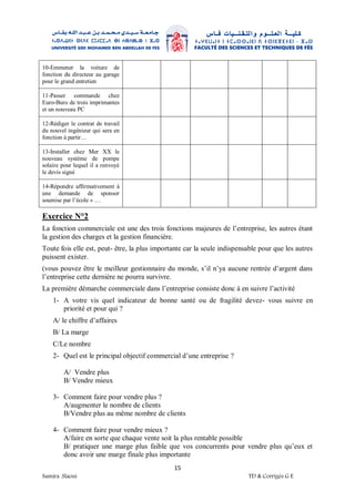 15
Samira .Slaoui TD & Corrigés G E
10-Emmener la voiture de
fonction du directeur au garage
pour le grand entretien
11-Passer commande chez
Euro-Buro de trois imprimantes
et un nouveau PC
12-Rédiger le contrat de travail
du nouvel ingénieur qui sera en
fonction à partir…
13-Installer chez Mer XX le
nouveau système de pompe
solaire pour lequel il a renvoyé
le devis signé
14-Répondre affirmativement à
une demande de sponsor
soumise par l’école « …
Exercice N°2
La fonction commerciale est une des trois fonctions majeures de l’entreprise, les autres étant
la gestion des charges et la gestion financière.
Toute fois elle est, peut- être, la plus importante car la seule indispensable pour que les autres
puissent exister.
(vous pouvez être le meilleur gestionnaire du monde, s’il n’ya aucune rentrée d’argent dans
l’entreprise cette dernière ne pourra survivre.
La première démarche commerciale dans l’entreprise consiste donc à en suivre l’activité
1- A votre vis quel indicateur de bonne santé ou de fragilité devez- vous suivre en
priorité et pour qui ?
A/ le chiffre d’affaires
B/ La marge
C/Le nombre
2- Quel est le principal objectif commercial d’une entreprise ?
A/ Vendre plus
B/ Vendre mieux
3- Comment faire pour vendre plus ?
A/augmenter le nombre de clients
B/Vendre plus au même nombre de clients
4- Comment faire pour vendre mieux ?
A/faire en sorte que chaque vente soit la plus rentable possible
B/ pratiquer une marge plus faible que vos concurrents pour vendre plus qu’eux et
donc avoir une marge finale plus importante
 