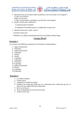 16
Samira .Slaoui TD & Corrigés G E
5- Que faut-il pour qu’un client achète un produit ou un service dans votre magasin ?
A/ Qu’il en ait besoin
B/Qu’il en ait envie
C/ Que vous possédiez ce produit ou service dans votre magasin
6- Quelles actions pour vendre plus ?
A/ proposer plus de produits
B/ Supprimer les produits qui ne se vendent plus ou plus assez
7- Quelles actions pour vendre mieux ?
A/Acheter moins cher
B/Eliminer ou réduire systématiquement tous les produits à faible marge
Corrigé TD n°5
Exercice 1
Les numéros des différentes opérations et les fonctions correspondantes :
1- Approvisionnement
2- Financière
3- Approvisionnement
4- Logistique
5- Sociale
6- Sociale
7- Logistique
8- Logistique
9- Financière
10- Logistique
11- Approvisionnement
12- Sociale
13- Logistique
14- Financière
Exercice 2
1- Le chiffre d’affaires
2- Vendre mieux
3- Augmenter le nombre de clients
4- Pratiquer une marge plus faible que vos concurrents pour vendre plus qu’eux, et
donc avoir une marge finale plus importante
5- Qu’il en ait besoin
6- Jouer constamment la carte de la nouveauté
7- Acheter moins cher
 