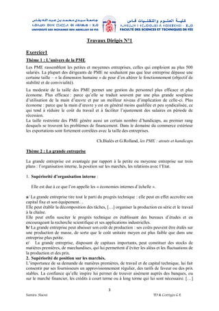 3
Samira .Slaoui TD & Corrigés G E
Travaux Dirigés N°1
Exercice1
Thème 1 : L’univers de la PME
Les PME rassemblent les petites et moyennes entreprises, celles qui emploient au plus 500
salariés. La plupart des dirigeants de PME ne souhaitent pas que leur entreprise dépasse une
certaine taille – « la dimension humaine » de peur d’en altérer le fonctionnement (objectif de
stabilité et de convivialité).
La modestie de la taille des PME permet une gestion du personnel plus efficace et plus
économe. Plus efficace : parce qu’elle se traduit souvent par une plus grande souplesse
d’utilisation de la main d’œuvre et par un meilleur niveau d’implication de celle-ci. Plus
économe : parce que la main d’œuvre y est en général moins qualifiée et peu syndicalisée, ce
qui tend à réduire le coût du travail et à faciliter l’ajustement des salaires en période de
récession.
La taille restreinte des PME génère aussi un certain nombre d’handicaps, au premier rang
desquels se trouvent les problèmes de financement. Dans le domaine du commerce extérieur
les exportations sont fortement corrélées avec la taille des entreprises.
Ch.Bialès et G.Rolland, les PME : atouts et handicaps
Thème 2 : La grande entreprise
La grande entreprise est avantagée par rapport à la petite ou moyenne entreprise sur trois
plans : l’organisation interne, la position sur les marchés, les relations avec l’Etat.
1. Supériorité d’organisation interne :
Elle est due à ce que l’on appelle les « économies internes d’échelle ».
a/ La grande entreprise tire tout le parti du progrès technique : elle peut en effet accroître son
capital fixe et son équipement…
Elle peut établir la décomposition des tâches, […] organiser la production en série et le travail
à la chaîne.
Elle peut enfin susciter le progrès technique en établissant des bureaux d’études et en
encourageant la recherche scientifique et ses applications industrielles.
b/ La grande entreprise peut abaisser son coût de production : ses coûts peuvent être étalés sur
une production de masse, de sorte que le coût unitaire moyen est plus faible que dans une
entreprise plus petite.
c/ La grande entreprise, disposant de capitaux importants, peut constituer des stocks de
matières premières, de marchandises, qui lui permettent d’éviter les aléas et les fluctuations de
la production et des prix.
2. Supériorité de position sur les marchés.
L’importance de sa demande de matières premières, de travail et de capital technique, lui fait
consentir par ses fournisseurs un approvisionnement régulier, des tarifs de faveur ou des prix
stables. La confiance qu’elle inspire lui permet de trouver aisément auprès des banques, ou
sur le marché financier, les crédits à court terme ou à long terme qui lui sont nécessaire. […]
 