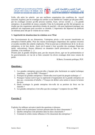 4
Samira .Slaoui TD & Corrigés G E
Enfin, elle attire les salariés par une meilleure organisation des conditions du travail
(sécurité, hygiène), par les avantages de carrière ou de stabilité de l’emploi qu’elle peut offrir,
par les avantages sociaux qu’elle procure (cantine, foyer, service social) ; […] la grande
entreprise a la possibilité de mieux connaître l’état de la demande qu’elle fait prospecter ou
étudier par des organismes spécialisés (études de marché) ; elle peut également pratiquer une
publicité très importante pour accroître sa clientèle. L’importance des dépenses de publicité
est atténuée pour elle par le volume de ses ventes.
3. Supériorité de situation dans les relations avec l’Etat
Par l’accroissement de ses dimensions, l’entreprise privée a été souvent transformée en
entreprise d’intérêt public. Pour des raisons économiques (importance des capitaux investis)
et sociales (nombre des salariés employés), l’Etat ne peut pas se désintéresser de la vie de ces
entreprises, ni de leur destin. Aussi est-il amené à leur accorder des avantages financiers
(prêts, subventions), fiscaux (détaxes) ou douaniers (tarifs protecteurs) et, dans les cas
extrêmes, à les renflouer. […]
D’autre part, la grande entreprise peut, par des moyens divers, agir sur les parlementaires et
les gouvernements, en vue de se faire consentir les divers avantages dont nous venons de
parler.
R.Barre, Economie politique, PUF.
Questions :
1. Les grandes entreprises peuvent-elles s’équiper plus facilement en capital technique
(machines…) que les PME ? Pourquoi ?
2. Pourquoi les grandes entreprises « titrent-elles tout le parti du progrès technique » ?
3. Pourquoi l’auteur écrit-il que la supériorité d’organisation de la grande entreprise est
due aux « économies d’échelle » ? Essayez de définir cette notion à travers la lecture
du texte.
4. Quels avantages la grande entreprise tire-t-elle de sa position de force sur les
marchés ?
5. Les grandes entreprises n’ont-elles que des avantages ? comparez-les aux PME
Exercice 2
Exploitez les tableaux suivants à partir des questions ci-dessous.
1. Quels sont les principaux secteurs présents dans les deux classements ?
2. Quelles entreprises sont présentes dans les deux classements ?
3. Comment le critère retenu influence-t-il le classement des entreprises ?
 