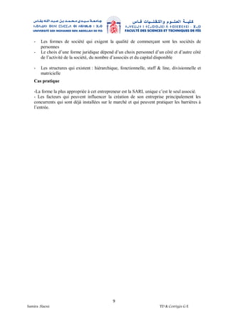 9
Samira .Slaoui TD & Corrigés G E
- Les formes de société qui exigent la qualité de commerçant sont les sociétés de
personnes
- Le choix d’une forme juridique dépend d’un choix personnel d’un côté et d’autre côté
de l’activité de la société, du nombre d’associés et du capital disponible
- Les structures qui existent : hiérarchique, fonctionnelle, staff & line, divisionnelle et
matricielle
Cas pratique
-La forme la plus appropriée à cet entrepreneur est la SARL unique c’est le seul associé.
- Les facteurs qui peuvent influencer la création de son entreprise principalement les
concurrents qui sont déjà installées sur le marché et qui peuvent pratiquer les barrières à
l’entrée.
 