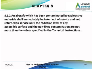 146
8.6.2 An aircraft which has been contaminated by radioactive
materials shall immediately be taken out of service and n...