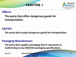 75
Offerer:
The party that offers dangerous goods for
transportation.
Carrier:
The party that accepts dangerous goods for ...