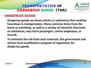 8
DANGEROUS GOODS
Dangerous goods are those articles or substances that could be
hazardous in transportation. Many common ...