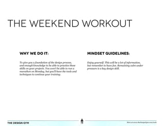 the weekend workout

       Why We do it:                                         Mindset Guidelines:

       To give you a foundation of the design process,       Enjoy yourself. This will be a lot of information,
       and enough knowledge to be able to practice these     but remember to have fun. Remaining calm under
       skills on your projects. You won’t be able to run a   pressure is a key design skill.
       marathon on Monday, but you’ll have the tools and
       techniques to continue your training.




                                                                                                More at www.theDesignGym.com/tools
the design gym
 