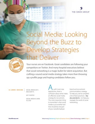 Social Media: Looking
Beyond the Buzz to
Develop Strategies
that Deliver
Your nurses are on Facebook. Great candidates are following your
competitors on Twitter. And many hospital executives believe
that social networking is a magic bullet for talent acquisition. But
crafting a sound social media strategy takes more than throwing
up a profile page and hoping candidates follow you.
s with most new
approaches, there is
confusion about what makes
an effective social media
strategy for recruitment.
The most important thing
to remember is that social
media is just another tool
that should be one part
of your overall employer
brand and recruitment
communications strategy.
To help you, we’ve compiled
a list of best practices—key
dos and don’ts—to help you
navigate the world of social
networking.
AA L O O K I N S I D E Social Media Do’s
and Don’ts
GET STARTED
Social Media is Here
to Stay
DavidGroup.com Advertising | Marketing | Digital | Employer Brand | Talent Technology | ©2013 | Page 1
 