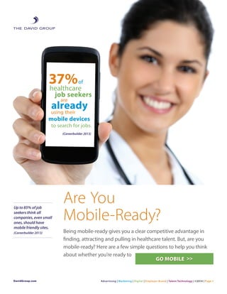 Are You
Mobile-Ready?
Being mobile-ready gives you a clear competitive advantage in
finding, attracting and pulling in healthcare talent. But, are you
mobile-ready? Here are a few simple questions to help you think
about whether you’re ready to
DavidGroup.com Advertising | Marketing | Digital | Employer Brand | Talent Technology | ©2014 | Page 1
Up to 85% of job
seekers think all
companies, even small
ones, should have
mobile friendly sites.
(Careerbuilder 2013)
GO MOBILE >>
 