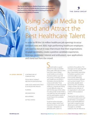 The Doctor and Patients Medical Association conducted a
June 2012 survey of 36,000 doctors in active clinical practice
and found 83% of the respondents thinking of leaving the
profession for a variety of reasons.
Using Social Media to
Find and Attract the
Best Healthcare Talent
In order to fill the 5.6 million healthcare job openings to occur
between now and 2020, high-performing healthcare employers
will need to recruit in ways that ensure that their organizations
engage candidates, create a positive candidate experience,
leverage candidates’ interest and enthusiasm, spur applications
and stand out from the crowd.
ocial media is a good
platform to help accomplish
these goals. Although recruiters
have been slow to adopt
social media as a recruiting
channel, evidence says that
the activity is trending upward
with healthcare recruiting in
third place among industries
using social media. Those
organizations not electing social
media as a channel are finding
it more difficult to keep up
with the fast pace of the online
recruiting world. Social media is
cost-effective, fast and targeted
and the participatory nature of
social impacts the candidate
experience.
Social recruiting messages
are fast to place, refresh and
respond to. Once a recruiting
message is designed, it is
delivered with a click. It is
pushed to the audience. The
message can be easily adjusted
to meet changing needs.
Most importantly, responding
to feedback, questions and
comments allows issues
to be quickly addressed,
miscommunications diffused
and successes shared. This is
particularly valuable when
interacting with candidates.
A large number cite time-of-
response as an indicator of
an organization’s culture and
a driver of the acceptance
decision.
Targeting the right audience
is a communication tenet and
social media is no exception.
Most social media platforms
have built-in targeting tools
allowing recruiters to deliver
messages to candidate
audiences that are relevant to
S
A L O O K I N S I D E A DIFFERENT WAY OF
COMMUNICATING
SOCIAL MEDIA CHANNELS
AND HEALTHCARE RECRUITING
USING SOCIAL MEDIA EFFECTIVELY
IN THE RECRUITING PROCESS
PLANNING
IMPLEMENTATION
MEASUREMENT
GETTING STARTED
DavidGroup.com Advertising | Marketing | Digital | Employer Brand | Talent Technology | ©2013 | Page 1
 