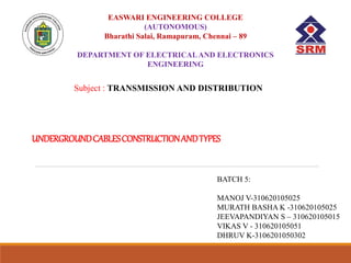 UNDERGROUNDCABLESCONSTRUCTIONANDTYPES
EASWARI ENGINEERING COLLEGE
(AUTONOMOUS)
Bharathi Salai, Ramapuram, Chennai – 89
DEPARTMENT OF ELECTRICALAND ELECTRONICS
ENGINEERING
Subject : TRANSMISSION AND DISTRIBUTION
BATCH 5:
MANOJ V-310620105025
MURATH BASHA K -310620105025
JEEVAPANDIYAN S – 310620105015
VIKAS V - 310620105051
DHRUV K-3106201050302
 
