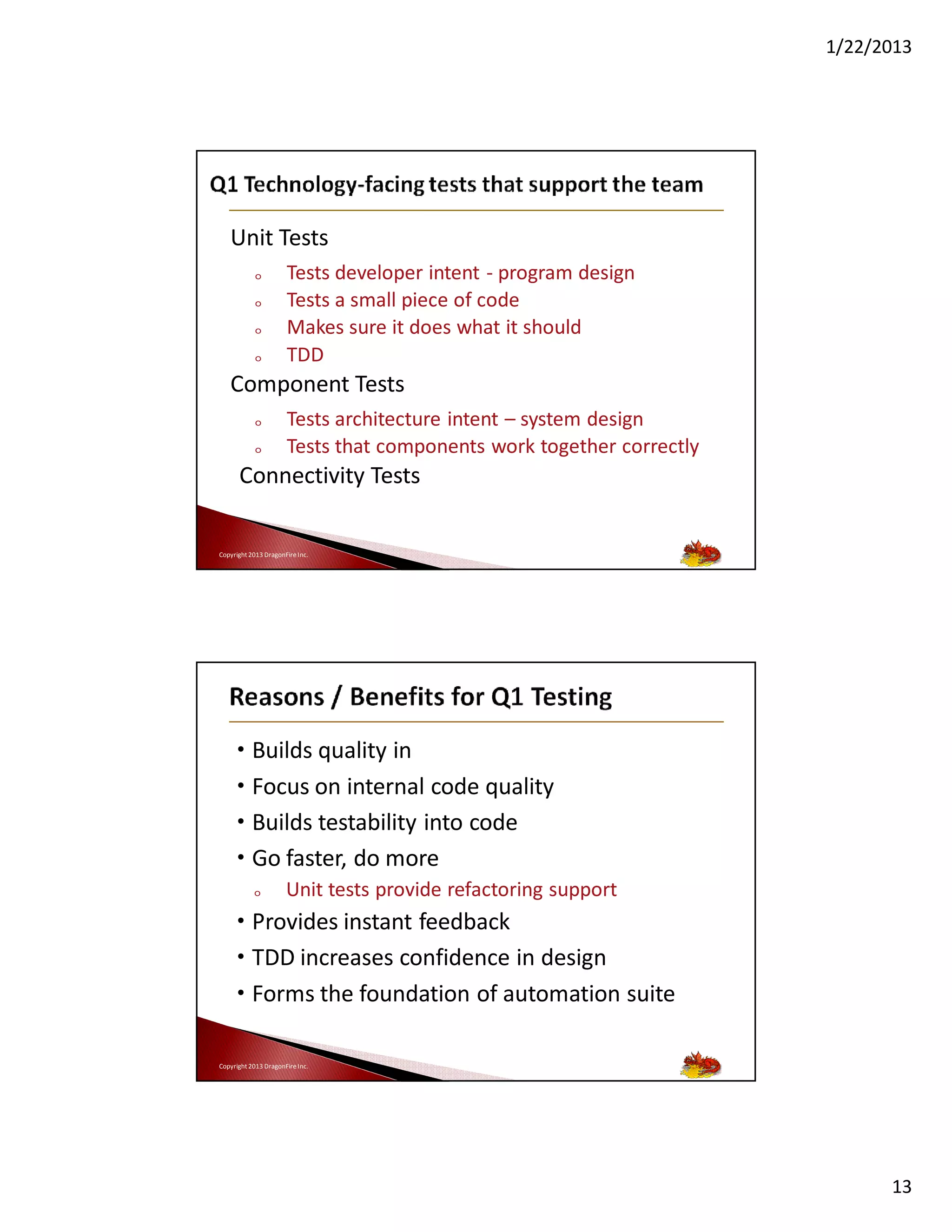 1/22/2013

Unit Tests
o
o
o
o

Tests developer intent - program design
Tests a small piece of code
Makes sure it does what it should
TDD

Component Tests
o
o

Tests architecture intent – system design
Tests that components work together correctly

Connectivity Tests
Copyright 2013 DragonFire Inc.

• Builds quality in
• Focus on internal code quality
• Builds testability into code
• Go faster, do more
o

Unit tests provide refactoring support

• Provides instant feedback
• TDD increases confidence in design
• Forms the foundation of automation suite
Copyright 2013 DragonFire Inc.

13

 
