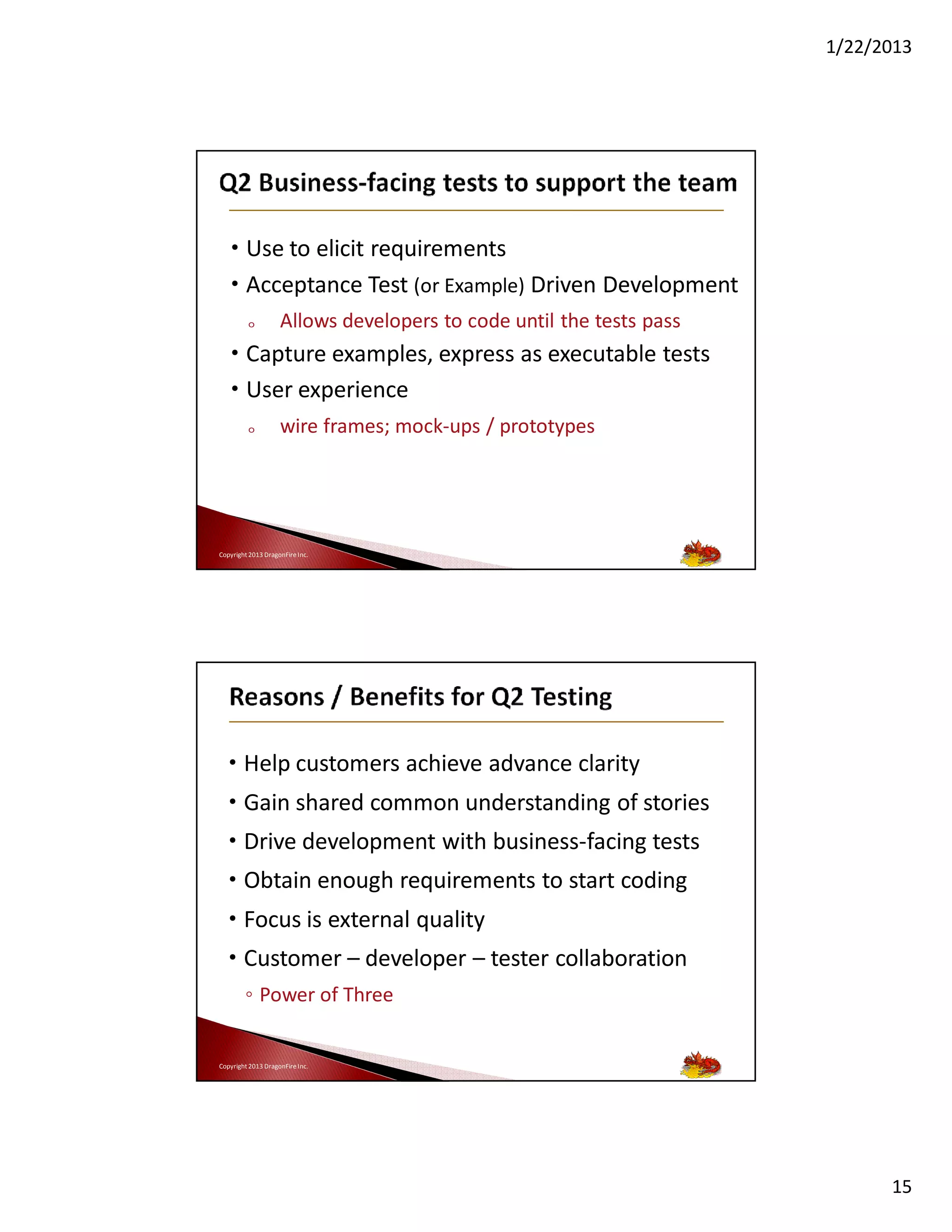 1/22/2013

• Use to elicit requirements
• Acceptance Test (or Example) Driven Development
o

Allows developers to code until the tests pass

• Capture examples, express as executable tests
• User experience
o

wire frames; mock-ups / prototypes

Copyright 2013 DragonFire Inc.

• Help customers achieve advance clarity
• Gain shared common understanding of stories
• Drive development with business-facing tests
• Obtain enough requirements to start coding
• Focus is external quality
• Customer – developer – tester collaboration
◦ Power of Three

Copyright 2013 DragonFire Inc.

15

 