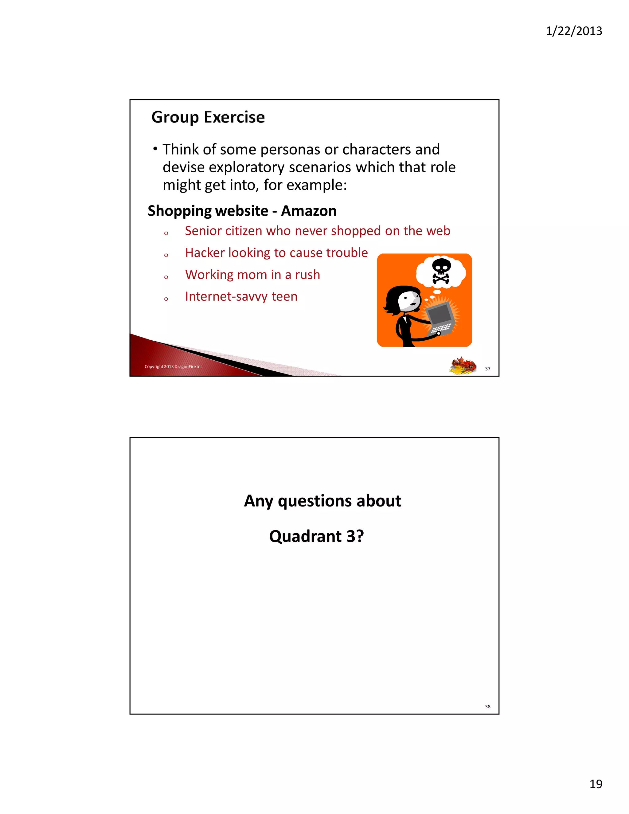 1/22/2013

• Think of some personas or characters and
devise exploratory scenarios which that role
might get into, for example:
Shopping website - Amazon
o

Senior citizen who never shopped on the web

o

Hacker looking to cause trouble

o

Working mom in a rush

o

Internet-savvy teen

37

Copyright 2013 DragonFire Inc.

37

Any questions about
Quadrant 3?

38

19

 