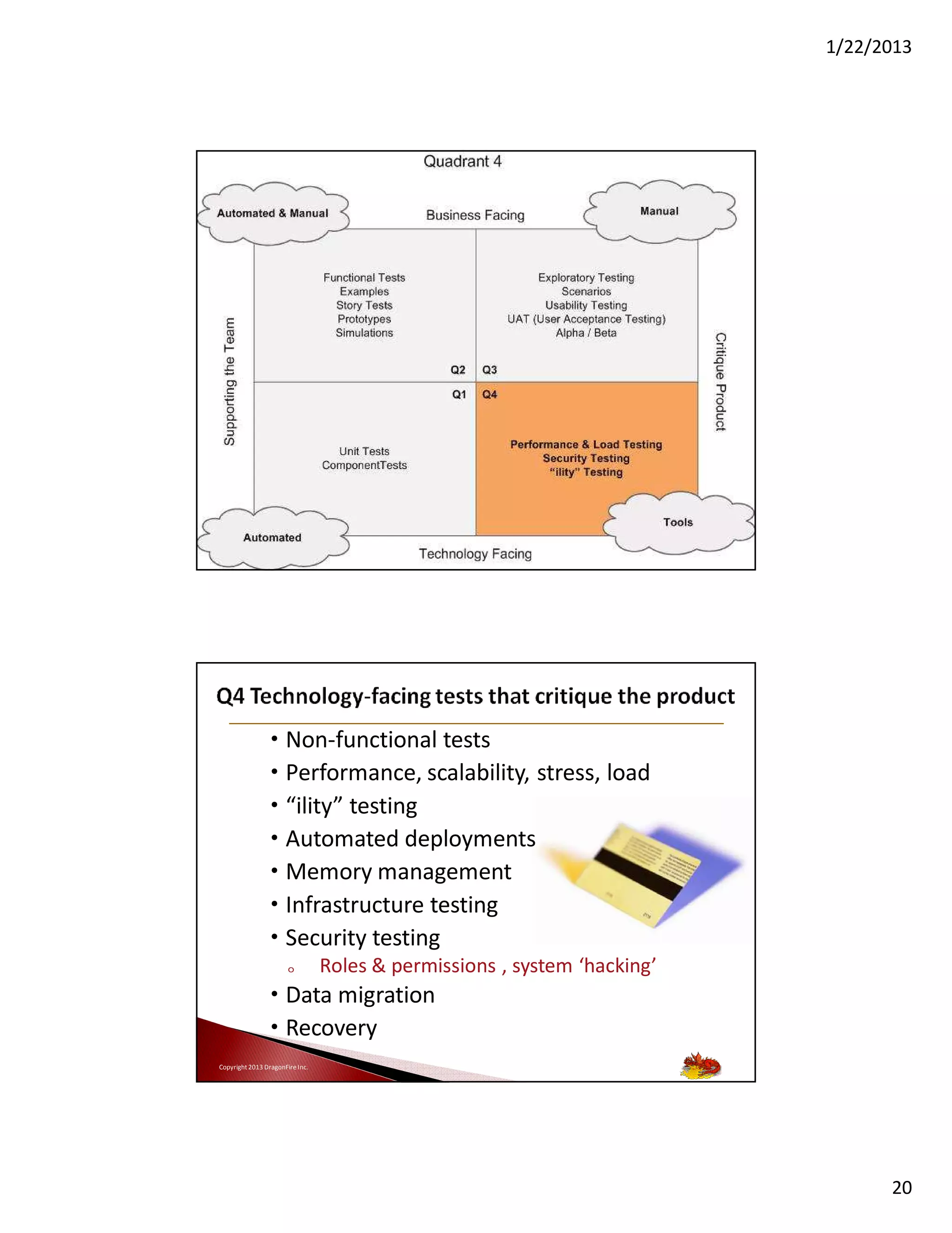 1/22/2013

39

Copyright 2013 DragonFire Inc.

• Non-functional tests
• Performance, scalability, stress, load
• “ility” testing
• Automated deployments
• Memory management
• Infrastructure testing
• Security testing
o

Roles & permissions , system ‘hacking’

• Data migration
• Recovery
Copyright 2013 DragonFire Inc.

20

 