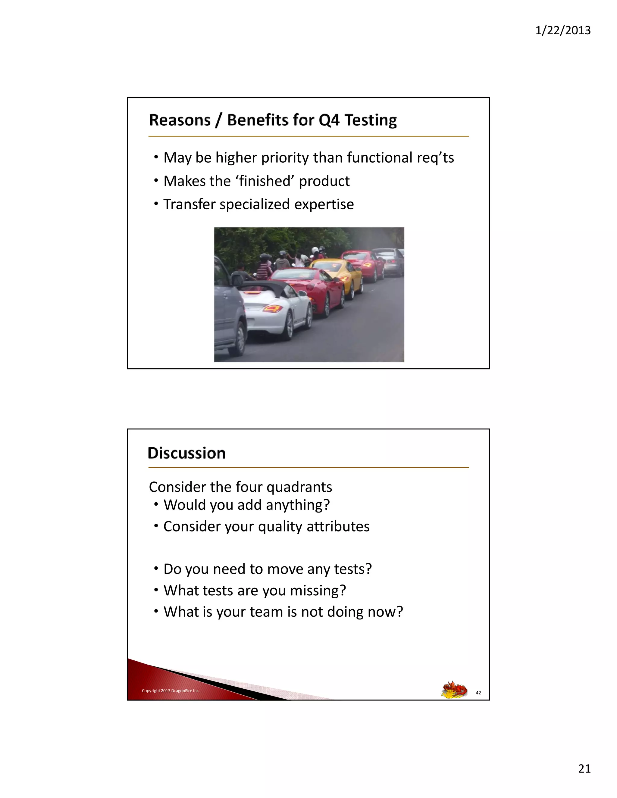 1/22/2013

• May be higher priority than functional req’ts
• Makes the ‘finished’ product
• Transfer specialized expertise

Consider the four quadrants
• Would you add anything?
• Consider your quality attributes
• Do you need to move any tests?
• What tests are you missing?
• What is your team is not doing now?

Copyright 2013 DragonFire Inc.

42

21

 