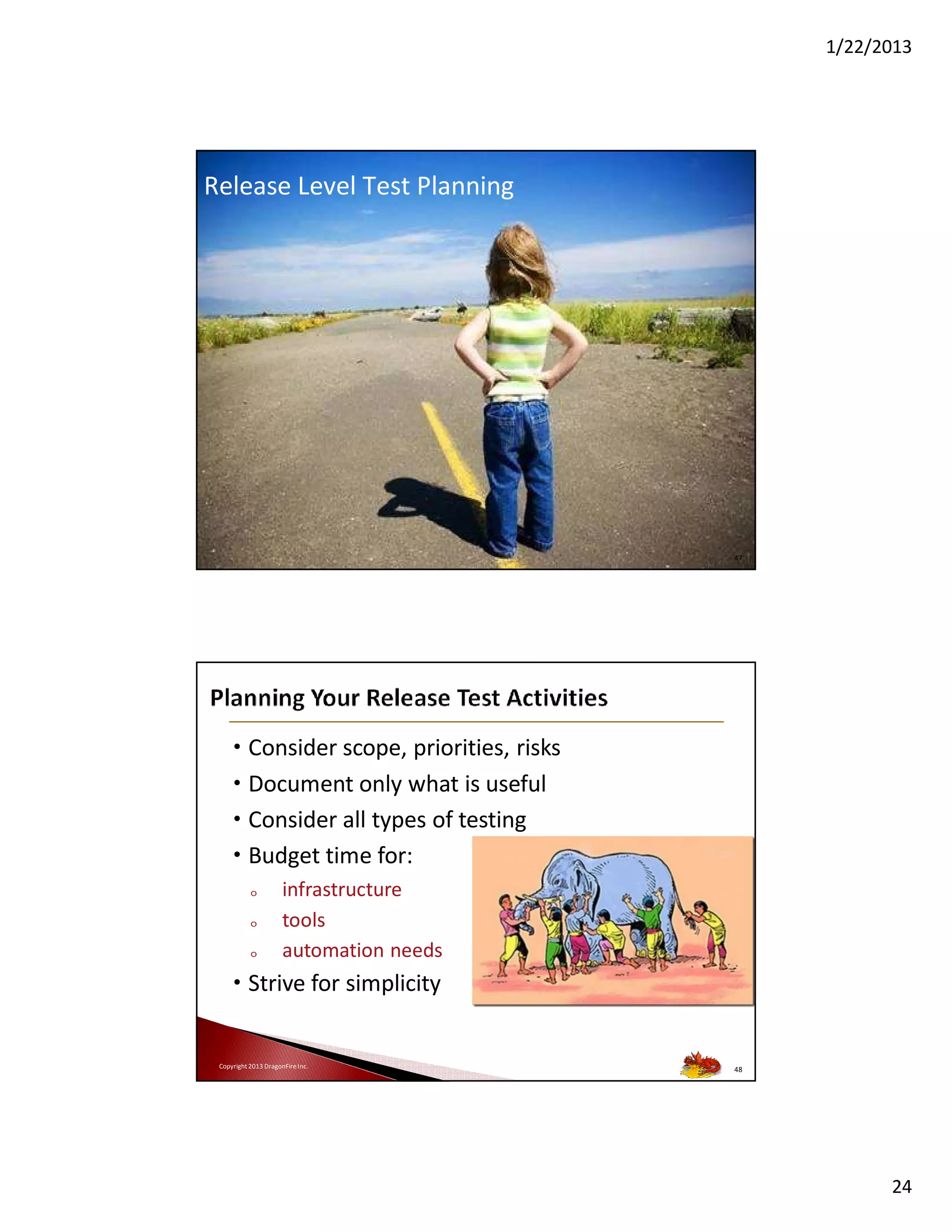 1/22/2013

Release Level Test Planning

Copyright 2013 DragonFire Inc.

47

• Consider scope, priorities, risks
• Document only what is useful
• Consider all types of testing
• Budget time for:
o
o
o

infrastructure
tools
automation needs

• Strive for simplicity

Copyright 2013 DragonFire Inc.

48

24

 