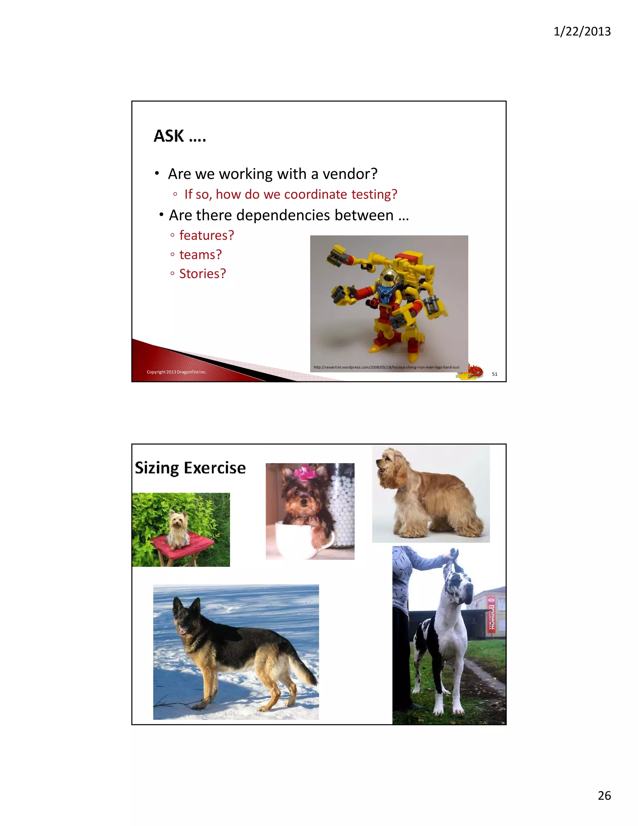 1/22/2013

• Are we working with a vendor?
◦ If so, how do we coordinate testing?

• Are there dependencies between …
◦ features?
◦ teams?
◦ Stories?

Copyright 2013 DragonFire Inc.

51

26

 
