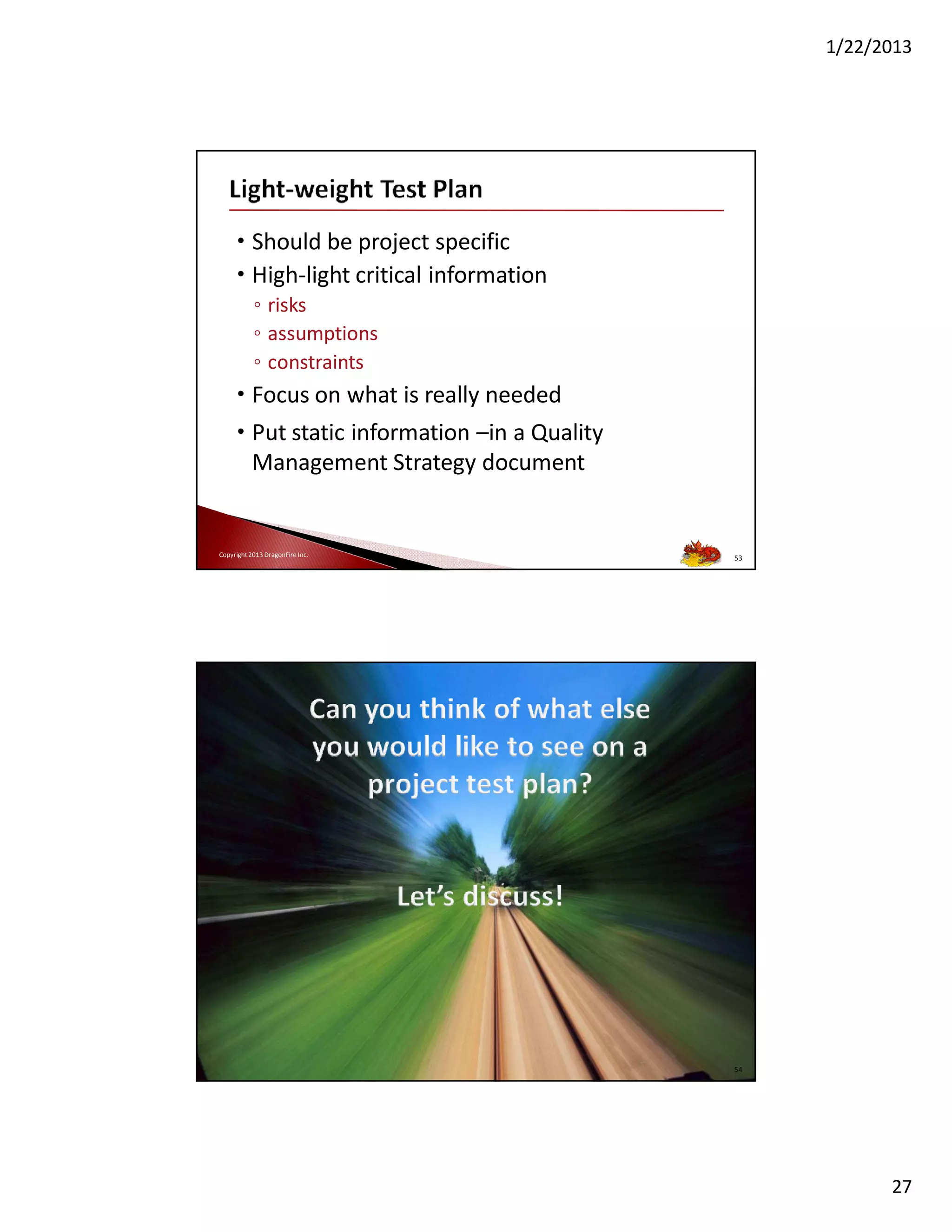 1/22/2013

• Should be project specific
• High-light critical information
◦ risks
◦ assumptions
◦ constraints

• Focus on what is really needed
• Put static information –in a Quality
Management Strategy document

Copyright 2013 DragonFire Inc.

53

Copyright 2013 DragonFire Inc.

54

27

 